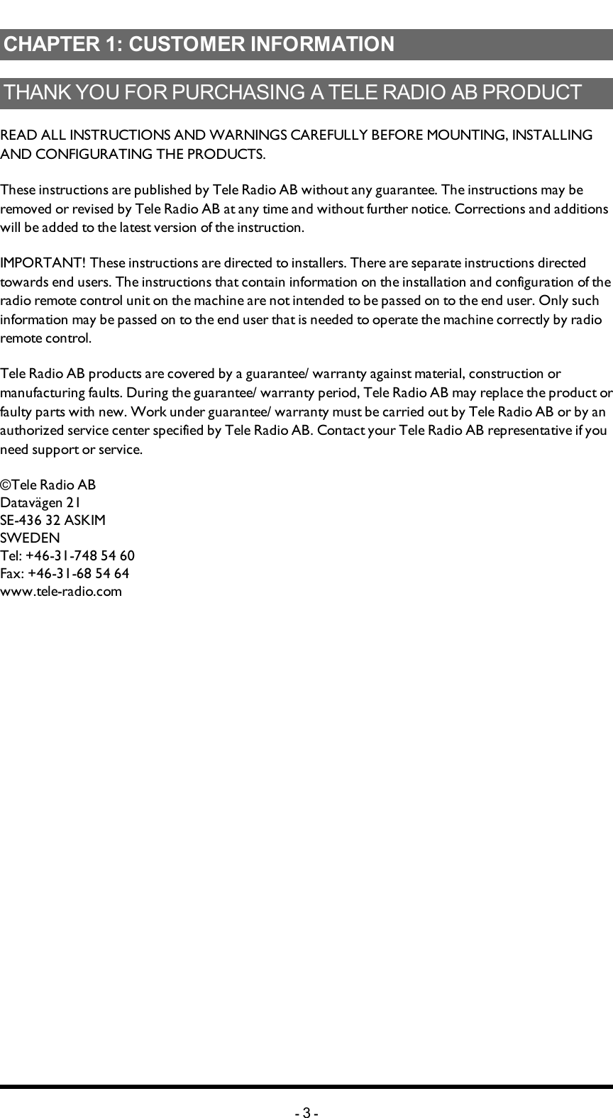 Chapter 1: CUSTOMER INFORMATIONCHAPTER 1: CUSTOMER INFORMATIONTHANK YOU FOR PURCHASING A TELE RADIO AB   PRODUCTREADALLINSTRUCTIONS ANDWARNINGS CAREFULLY BEFOREMOUNTING, INSTALLING ANDCONFIGURATING THEPRODUCTS.These instructions are published by Tele Radio AB without any guarantee. The instructions may be removed or revised by Tele Radio AB at any time and without further notice. Corrections and additions will be added to the latest version of the instruction.IMPORTANT! These instructions are directed to installers. There are separate instructions  directed towards end users. The instructions that contain information on the installation and configuration of the radio remote control unit on the machine are not intended to be passed on to the end user. Only such information may be passed on to the end user that is needed to operate the machine correctly by radio remote control.Tele Radio AB products are covered by a guarantee/ warranty against material, construction or manufacturing faults. During the guarantee/ warranty period, Tele Radio AB may replace the product or faulty parts with new. Work under guarantee/ warranty must be carried out by Tele Radio AB or by an authorized service center specified by Tele Radio AB. Contact your Tele Radio AB representative if you need support or service.©Tele Radio ABDatavägen 21SE-436 32 ASKIMSWEDENTel: +46-31-748 54 60Fax: +46-31-68 54 64www.tele-radio.com-3-