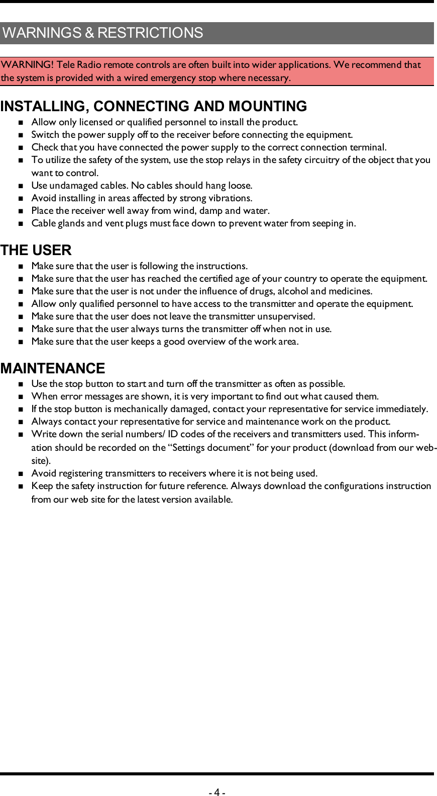 Chapter 1: CUSTOMER INFORMATIONWARNINGS &amp; RESTRICTIONSWARNING! Tele Radio remote controls are often built into wider applications. We recommend that the system is provided with a wired emergency stop where necessary.INSTALLING, CONNECTING AND MOUNTINGnAllow only licensed or qualified personnel to install the product.nSwitch the power supply off to the receiver before connecting the equipment.nCheck that you have connected the power supply to the correct connection terminal.nTo utilize the safety of the system, use the stop relays in the safety circuitry of the object that you want to control.nUse undamaged cables. No cables should hang loose.nAvoid installing in areas affected by strong vibrations.nPlace the receiver well away from wind, damp and water.nCable glands and vent plugs must face down to prevent water from seeping in.THE USERnMake sure that the user is following the instructions.nMake sure that the user has reached the certified age of   your country to operate the equipment.nMake sure that the user is not under the influence of   drugs, alcohol and medicines.nAllow only qualified personnel to have access to the    transmitter and operate the equipment.nMake sure that the user does not leave the transmitter   unsupervised.nMake sure that the user always turns the transmitter off   when not in use.nMake sure that the user keeps a good overview of the   work area.MAINTENANCEnUse the stop button to start and turn off the transmitter   as often as possible.nWhen error messages are shown, it is very     important to find out what caused them.nIf the stop button is mechanically damaged, contact your   representative for service immediately.nAlways contact your representative for service and maintenance work on the product.nWrite down the serial numbers/ ID codes of the receivers and    transmitters used. This inform-ation should be recorded   on the “Settings document” for your product (download   from our web-site).nAvoid registering transmitters to receivers where it is   not being used.nKeep the safety instruction for future reference.  Always   download the configurations instruction from our web  site for the latest version available.-4-