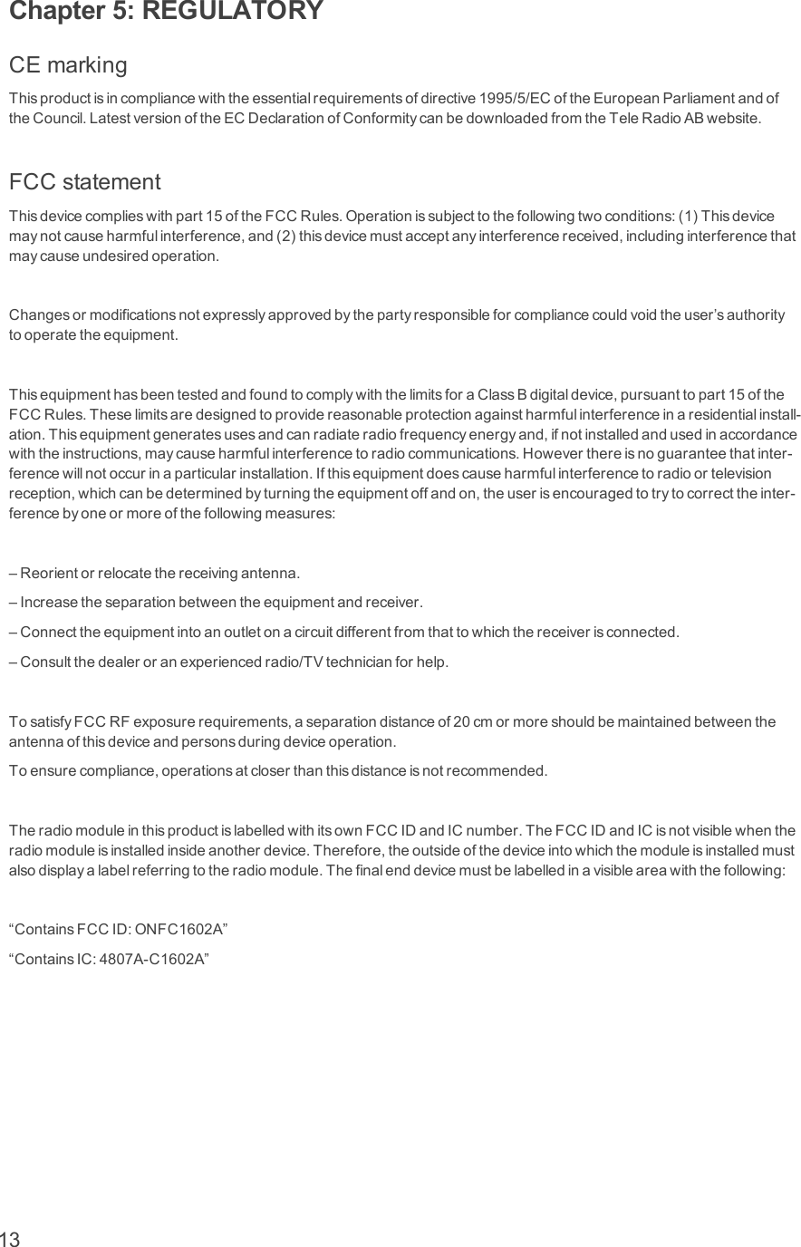Chapter 5: REGULATORYCEmarkingThisproductisincompliancewiththeessentialrequirementsofdirective1995/5/ECoftheEuropeanParliamentandoftheCouncil.LatestversionoftheECDeclarationofConformitycanbedownloadedfromtheTeleRadioABwebsite.FCCstatementThisdevicecomplieswithpart15oftheFCCRules.Operationissubjecttothefollowingtwoconditions:(1)Thisdevicemaynotcauseharmfulinterference,and(2)thisdevicemustacceptanyinterferencereceived,includinginterferencethatmaycauseundesiredoperation.Changesormodificationsnotexpresslyapprovedbythepartyresponsibleforcompliancecouldvoidtheuser’sauthoritytooperatetheequipment.ThisequipmenthasbeentestedandfoundtocomplywiththelimitsforaClassBdigitaldevice,pursuanttopart15oftheFCCRules.Theselimitsaredesignedtoprovidereasonableprotectionagainstharmfulinterferenceinaresidentialinstall-ation.Thisequipmentgeneratesusesandcanradiateradiofrequencyenergyand,ifnotinstalledandusedinaccordancewiththeinstructions,maycauseharmfulinterferencetoradiocommunications.Howeverthereisnoguaranteethatinter-ferencewillnotoccurinaparticularinstallation.Ifthisequipmentdoescauseharmfulinterferencetoradioortelevisionreception,whichcanbedeterminedbyturningtheequipmentoffandon,theuserisencouragedtotrytocorrecttheinter-ferencebyoneormoreofthefollowingmeasures:–Reorientorrelocatethereceivingantenna.–Increasetheseparationbetweentheequipmentandreceiver.–Connecttheequipmentintoanoutletonacircuitdifferentfromthattowhichthereceiverisconnected.–Consultthedealeroranexperiencedradio/TVtechnicianforhelp.TosatisfyFCCRFexposurerequirements,aseparationdistanceof20cmormoreshouldbemaintainedbetweentheantennaofthisdeviceandpersonsduringdeviceoperation.Toensurecompliance,operationsatcloserthanthisdistanceisnotrecommended.TheradiomoduleinthisproductislabelledwithitsownFCCIDandICnumber.TheFCCIDandICisnotvisiblewhentheradiomoduleisinstalledinsideanotherdevice.Therefore,theoutsideofthedeviceintowhichthemoduleisinstalledmustalsodisplayalabelreferringtotheradiomodule.Thefinalenddevicemustbelabelledinavisibleareawiththefollowing:“ContainsFCCID:ONFC1602A”“ContainsIC:4807A-C1602A”13