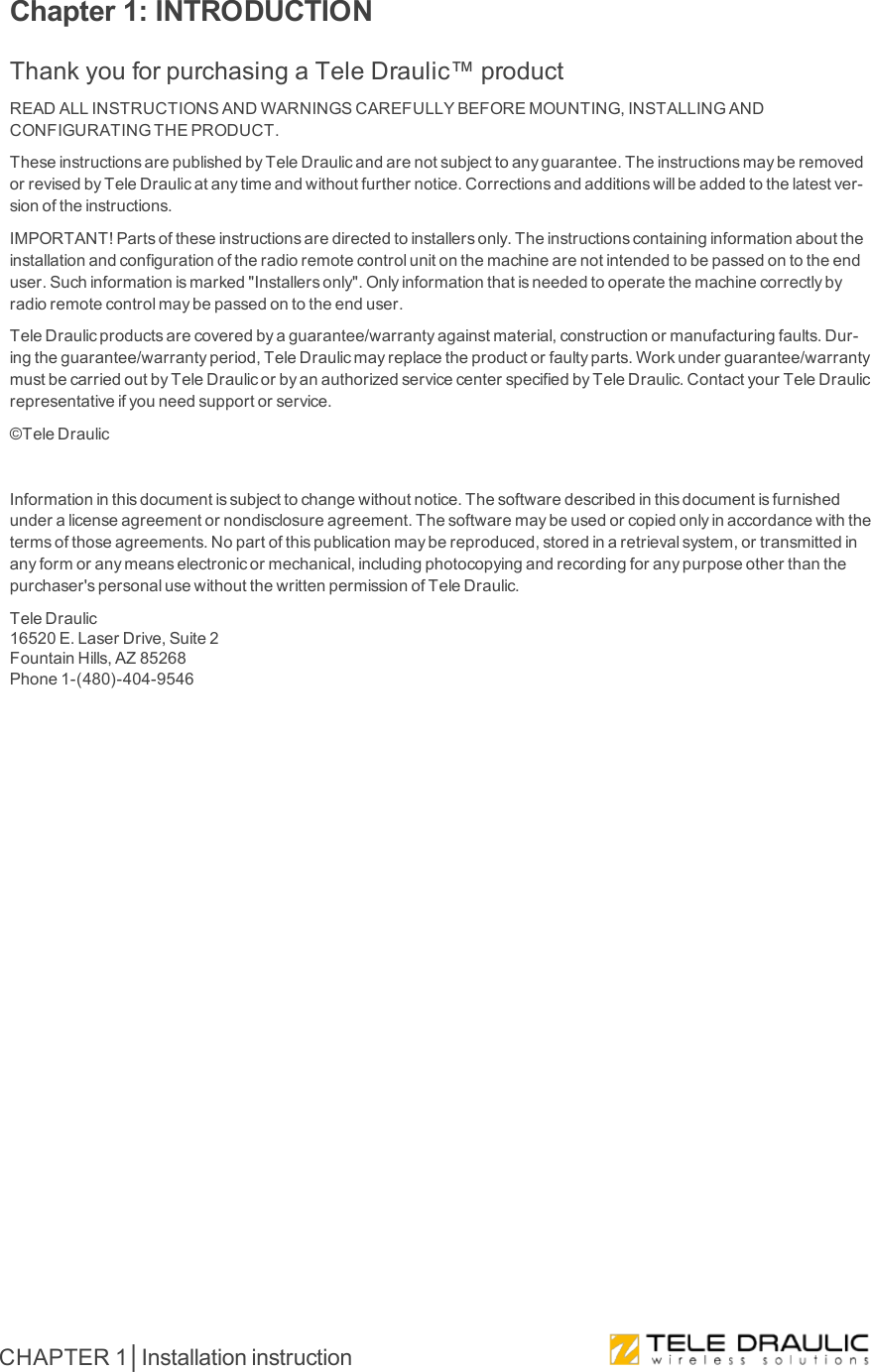 Chapter 1: INTRODUCTIONThankyouforpurchasingaTeleDraulic™productREADALLINSTRUCTIONSANDWARNINGSCAREFULLYBEFOREMOUNTING,INSTALLINGANDCONFIGURATINGTHEPRODUCT.TheseinstructionsarepublishedbyTeleDraulicandarenotsubjecttoanyguarantee.TheinstructionsmayberemovedorrevisedbyTeleDraulicatanytimeandwithoutfurthernotice.Correctionsandadditionswillbeaddedtothelatestver-sionoftheinstructions.IMPORTANT!Partsoftheseinstructionsaredirectedtoinstallersonly.Theinstructionscontaininginformationabouttheinstallationandconfigurationoftheradioremotecontrolunitonthemachinearenotintendedtobepassedontotheenduser.Suchinformationismarked&quot;Installersonly&quot;.Onlyinformationthatisneededtooperatethemachinecorrectlybyradioremotecontrolmaybepassedontotheenduser.TeleDraulicproductsarecoveredbyaguarantee/warrantyagainstmaterial,constructionormanufacturingfaults.Dur-ingtheguarantee/warrantyperiod,TeleDraulicmayreplacetheproductorfaultyparts.Workunderguarantee/warrantymustbecarriedoutbyTeleDraulicorbyanauthorizedservicecenterspecifiedbyTeleDraulic.ContactyourTeleDraulicrepresentativeifyouneedsupportorservice.©TeleDraulicInformationinthisdocumentissubjecttochangewithoutnotice.Thesoftwaredescribedinthisdocumentisfurnishedunderalicenseagreementornondisclosureagreement.Thesoftwaremaybeusedorcopiedonlyinaccordancewiththetermsofthoseagreements.Nopartofthispublicationmaybereproduced,storedinaretrievalsystem,ortransmittedinanyformoranymeanselectronicormechanical,includingphotocopyingandrecordingforanypurposeotherthanthepurchaser&apos;spersonalusewithoutthewrittenpermissionofTeleDraulic.TeleDraulic16520E.LaserDrive,Suite2FountainHills,AZ85268Phone1-(480)-404-9546CHAPTER 1│Installation instruction