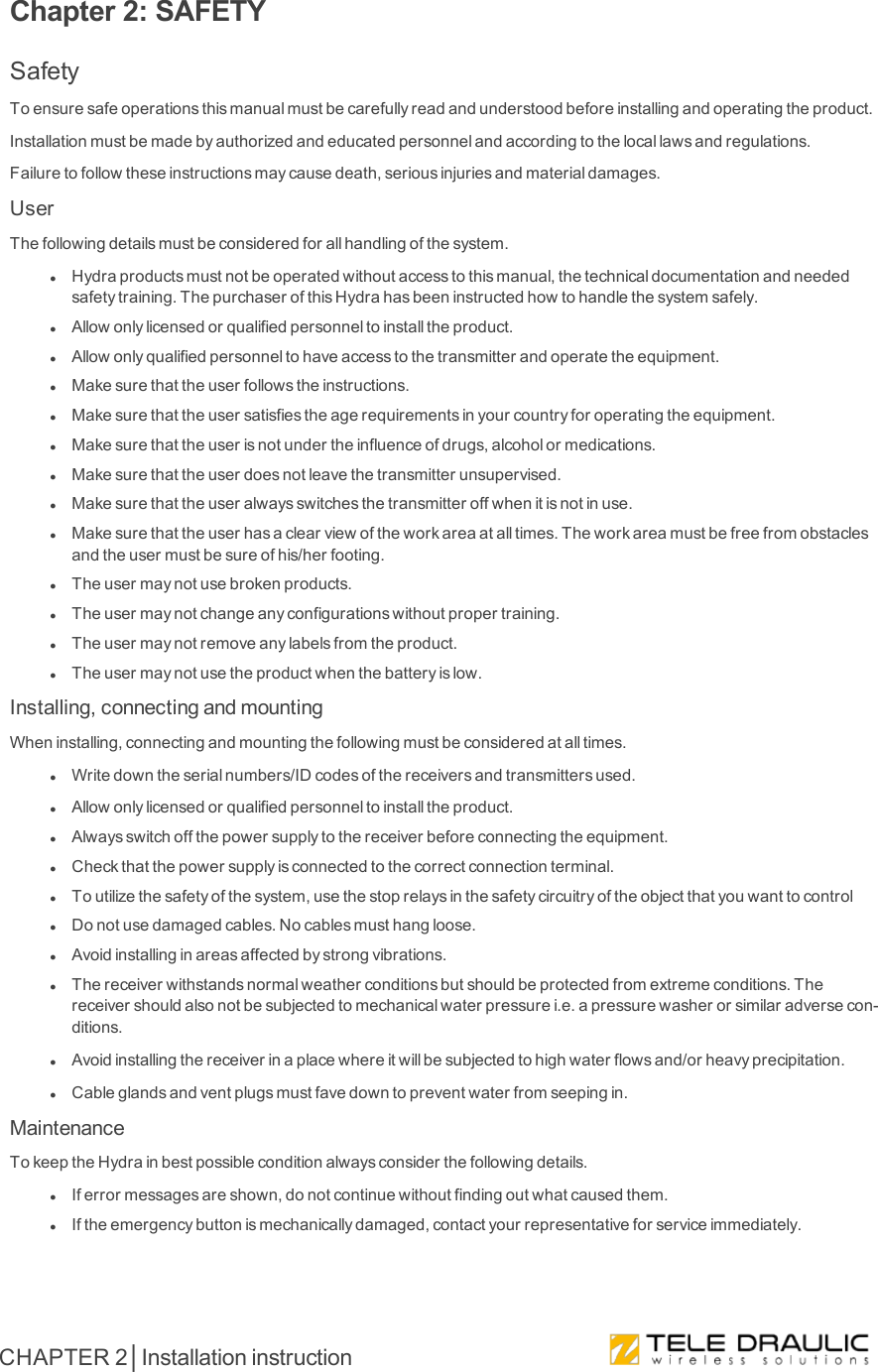 Chapter 2: SAFETYSafetyToensuresafeoperationsthismanualmustbecarefullyreadandunderstoodbeforeinstallingandoperatingtheproduct.Installationmustbemadebyauthorizedandeducatedpersonnelandaccordingtothelocallawsandregulations.Failuretofollowtheseinstructionsmaycausedeath,seriousinjuriesandmaterialdamages.UserThefollowingdetailsmustbeconsideredforallhandlingofthesystem.lHydraproductsmustnotbeoperatedwithoutaccesstothismanual,thetechnicaldocumentationandneededsafetytraining.ThepurchaserofthisHydrahasbeeninstructedhowtohandlethesystemsafely.lAllowonlylicensedorqualifiedpersonneltoinstalltheproduct.lAllowonlyqualifiedpersonneltohaveaccesstothetransmitterandoperatetheequipment.lMakesurethattheuserfollowstheinstructions.lMakesurethattheusersatisfiestheagerequirementsinyourcountryforoperatingtheequipment.lMakesurethattheuserisnotundertheinfluenceofdrugs,alcoholormedications.lMakesurethattheuserdoesnotleavethetransmitterunsupervised.lMakesurethattheuseralwaysswitchesthetransmitteroffwhenitisnotinuse.lMakesurethattheuserhasaclearviewoftheworkareaatalltimes.Theworkareamustbefreefromobstaclesandtheusermustbesureofhis/herfooting.lTheusermaynotusebrokenproducts.lTheusermaynotchangeanyconfigurationswithoutpropertraining.lTheusermaynotremoveanylabelsfromtheproduct.lTheusermaynotusetheproductwhenthebatteryislow.Installing,connectingandmountingWheninstalling,connectingandmountingthefollowingmustbeconsideredatalltimes.lWritedowntheserialnumbers/IDcodesofthereceiversandtransmittersused.lAllowonlylicensedorqualifiedpersonneltoinstalltheproduct.lAlwaysswitchoffthepowersupplytothereceiverbeforeconnectingtheequipment.lCheckthatthepowersupplyisconnectedtothecorrectconnectionterminal.lToutilizethesafetyofthesystem,usethestoprelaysinthesafetycircuitryoftheobjectthatyouwanttocontrollDonotusedamagedcables.Nocablesmusthangloose.lAvoidinstallinginareasaffectedbystrongvibrations.lThereceiverwithstandsnormalweatherconditionsbutshouldbeprotectedfromextremeconditions.Thereceivershouldalsonotbesubjectedtomechanicalwaterpressurei.e.apressurewasherorsimilaradversecon-ditions.lAvoidinstallingthereceiverinaplacewhereitwillbesubjectedtohighwaterflowsand/orheavyprecipitation.lCableglandsandventplugsmustfavedowntopreventwaterfromseepingin.MaintenanceTokeeptheHydrainbestpossibleconditionalwaysconsiderthefollowingdetails.lIferrormessagesareshown,donotcontinuewithoutfindingoutwhatcausedthem.lIftheemergencybuttonismechanicallydamaged,contactyourrepresentativeforserviceimmediately.CHAPTER 2│Installation instruction