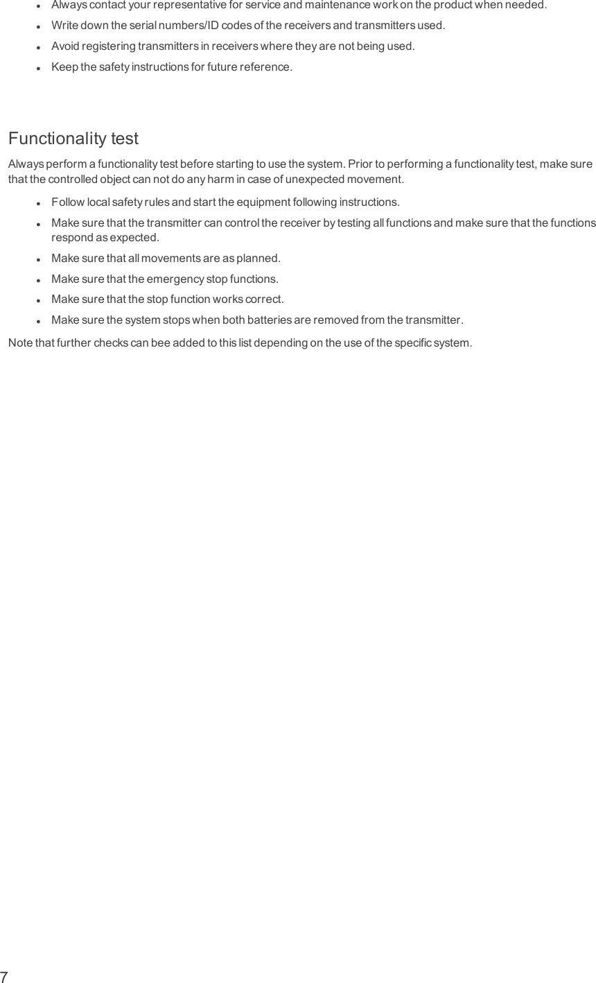 lAlwayscontactyourrepresentativeforserviceandmaintenanceworkontheproductwhenneeded.lWritedowntheserialnumbers/IDcodesofthereceiversandtransmittersused.lAvoidregisteringtransmittersinreceiverswheretheyarenotbeingused.lKeepthesafetyinstructionsforfuturereference.FunctionalitytestAlwaysperformafunctionalitytestbeforestartingtousethesystem.Priortoperformingafunctionalitytest,makesurethatthecontrolledobjectcannotdoanyharmincaseofunexpectedmovement.lFollowlocalsafetyrulesandstarttheequipmentfollowinginstructions.lMakesurethatthetransmittercancontrolthereceiverbytestingallfunctionsandmakesurethatthefunctionsrespondasexpected.lMakesurethatallmovementsareasplanned.lMakesurethattheemergencystopfunctions.lMakesurethatthestopfunctionworkscorrect.lMakesurethesystemstopswhenbothbatteriesareremovedfromthetransmitter.Notethatfurthercheckscanbeeaddedtothislistdependingontheuseofthespecificsystem.7
