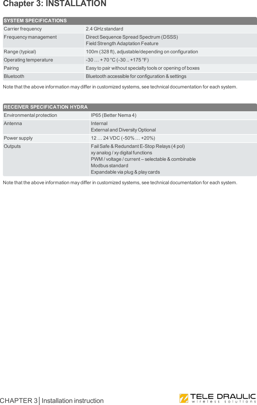 Chapter 3: INSTALLATIONSYSTEM SPECIFICATIONSCarrierfrequency 2.4GHzstandardFrequencymanagement DirectSequenceSpreadSpectrum(DSSS)FieldStrengthAdaptationFeatureRange(typical) 100m(328ft),adjustable/dependingonconfigurationOperatingtemperature -30…+70°C(-30..+175°F)Pairing EasytopairwithoutspecialtytoolsoropeningofboxesBluetooth Bluetoothaccessibleforconfiguration&amp;settingsNotethattheaboveinformationmaydifferincustomizedsystems,seetechnicaldocumentationforeachsystem.RECEIVER SPECIFICATION HYDRAEnvironmentalprotection IP65(BetterNema4)Antenna InternalExternalandDiversityOptionalPowersupply 12…24VDC(-50%…+20%)Outputs FailSafe&amp;RedundantE-StopRelays(4pol)xyanalog/xydigitalfunctionsPWM/voltage/current–selectable&amp;combinableModbusstandardExpandableviaplug&amp;playcardsNotethattheaboveinformationmaydifferincustomizedsystems,seetechnicaldocumentationforeachsystem.CHAPTER 3│Installation instruction