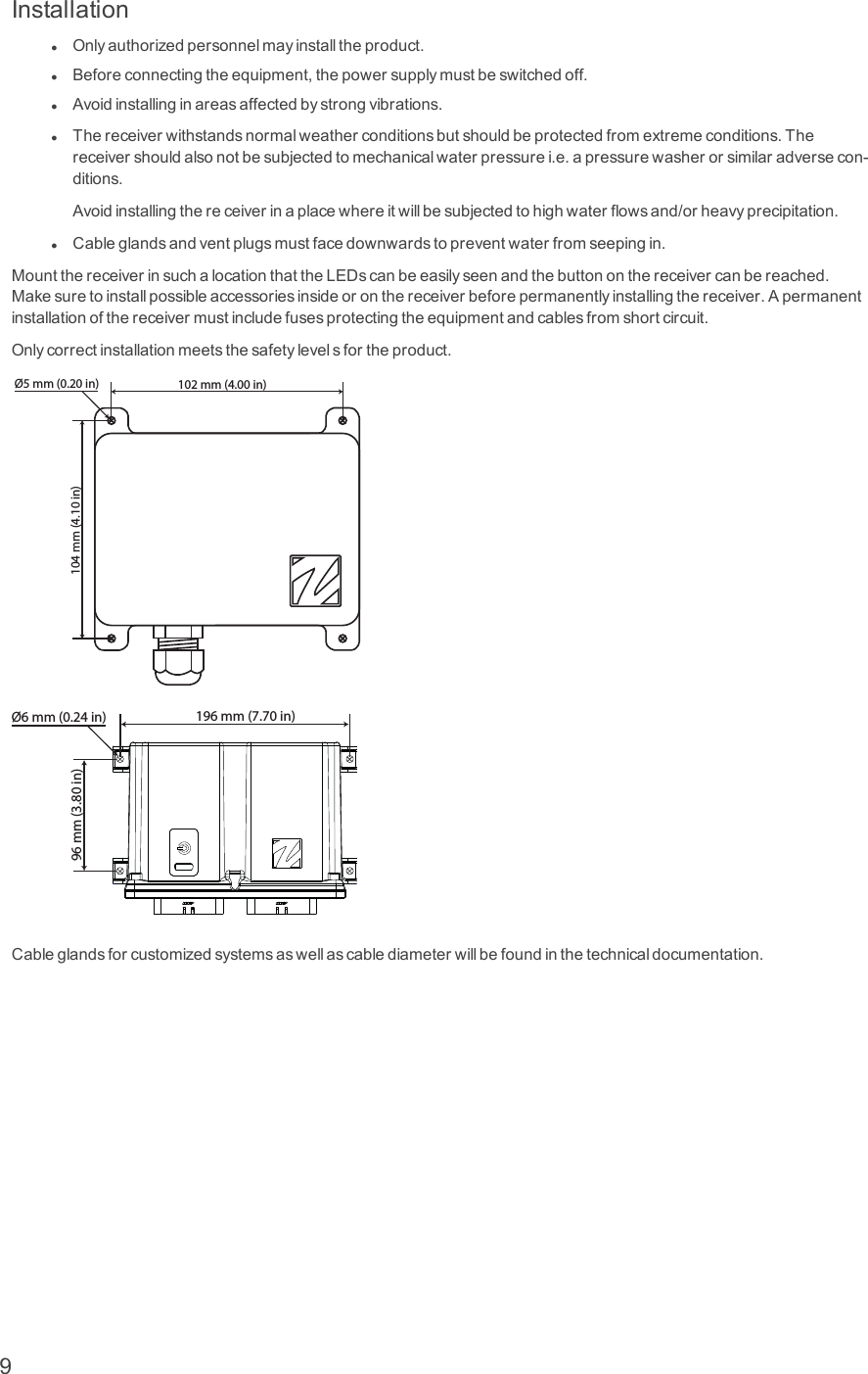InstallationlOnlyauthorizedpersonnelmayinstalltheproduct.lBeforeconnectingtheequipment,thepowersupplymustbeswitchedoff.lAvoidinstallinginareasaffectedbystrongvibrations.lThereceiverwithstandsnormalweatherconditionsbutshouldbeprotectedfromextremeconditions.Thereceivershouldalsonotbesubjectedtomechanicalwaterpressurei.e.apressurewasherorsimilaradversecon-ditions.Avoidinstallingthereceiverinaplacewhereitwillbesubjectedtohighwaterflowsand/orheavyprecipitation.lCableglandsandventplugsmustfacedownwardstopreventwaterfromseepingin.MountthereceiverinsuchalocationthattheLEDscanbeeasilyseenandthebuttononthereceivercanbereached.Makesuretoinstallpossibleaccessoriesinsideoronthereceiverbeforepermanentlyinstallingthereceiver.Apermanentinstallationofthereceivermustincludefusesprotectingtheequipmentandcablesfromshortcircuit.Onlycorrectinstallationmeetsthesafetylevelsfortheproduct.102 mm (4.00 in)Ø5 mm (0.20 in)104 mm (4.10 in)196 mm (7.70 in)96 mm (3.80 in)Ø6 mm (0.24 in)Cableglandsforcustomizedsystemsaswellascablediameterwillbefoundinthetechnicaldocumentation.9