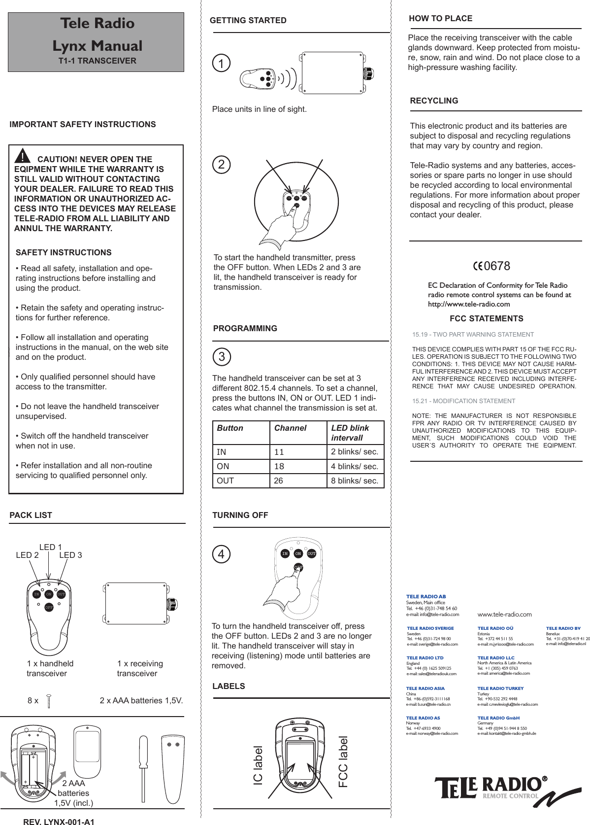 HOW TO PLACETele Radio Lynx ManualT1-1 TrAnsCEivErGETTinG sTArTEDrEv. LYnX-001-A1 2 AAA batteries 1,5V (incl.)231EC Declaration of Conformity for Tele Radio radio remote control systems can be found at http://www.tele-radio.comFCC sTATEMEnTs0678FCC labelIC labelONOFFIN OUTrECYCLinGLABELsTo start the handheld transmitter, press the OFF button. When LEDs 2 and 3 are lit, the handheld transceiver is ready for transmission. ONOFFIN OUTThe handheld transceiver can be set at 3 different 802.15.4 channels. To set a channel, press the buttons IN, ON or OUT. LED 1 indi-cates what channel the transmission is set at.Place units in line of sight.To turn the handheld transceiver off, press the OFF button. LEDs 2 and 3 are no longer lit. The handheld transceiver will stay in receiving (listening) mode until batteries are removed.  4This electronic product and its batteries are subject to disposal and recycling regulations that may vary by country and region. Tele-Radio systems and any batteries, acces-sories or spare parts no longer in use should be recycled according to local environmental regulations. For more information about proper disposal and recycling of this product, please contact your dealer. PrOGrAMMinGPACK LisT TUrninG OFFiMPOrTAnT sAFETY insTrUCTiOnsPlace the receiving transceiver with the cable glands downward. Keep protected from moistu-re, snow, rain and wind. Do not place close to a high-pressure washing facility.++!CAUTiOn! nEvEr OPEn THE EqiPMEnT WHiLE THE WArrAnTY is sTiLL vALiD WiTHOUT COnTACTinG YOUr DEALEr. FAiLUrE TO rEAD THis inFOrMATiOn Or UnAUTHOrizED AC-CEss inTO THE DEviCEs MAY rELEAsE TELE-rADiO FrOM ALL LiABiLiTY AnD AnnUL THE WArrAnTY.Button Channel LED blink intervallIN 11 2 blinks/ sec.ON 18 4 blinks/ sec.OUT 26 8 blinks/ sec.sAFETY insTrUCTiOns• Read all safety, installation and ope-rating instructions before installing and using the product.• Retain the safety and operating instruc-tions for further reference.• Follow all installation and operating instructions in the manual, on the web site and on the product.• Only qualied personnel should have access to the transmitter.• Do not leave the handheld transceiver unsupervised.• Switch off the handheld transceiver when not in use.• Refer installation and all non-routine servicing to qualied personnel only. LED 1LED 2         LED 31 x handheld transceiver1 x receiving transceiver2 x AAA batteries 1,5V.8 x15.19 - TWO PART WARNING STATEMENTTHIS DEVICE COMPLIES WITH PART 15 OF THE FCC RU-LES. OPERATION IS SUBJECT TO THE FOLLOWING TWO CONDITIONS: 1. THIS DEVICE MAY NOT CAUSE HARM-FUL INTERFERENCE AND 2. THIS DEVICE MUST ACCEPT ANY INTERFERENCE  RECEIVED  INCLUDING  INTERFE-RENCE  THAT  MAY  CAUSE  UNDESIRED  OPERATION.15.21 - MODIFICATION STATEMENTNOTE:  THE  MANUFACTURER  IS  NOT  RESPONSIBLE FPR  ANY  RADIO  OR  TV  INTERFERENCE  CAUSED  BY UNAUTHORIZED  MODIFICATIONS  TO  THIS  EQUIP-MENT,  SUCH  MODIFICATIONS  COULD  VOID  THE USER´S  AUTHORITY  TO  OPERATE  THE  EQIPMENT.ONOFFIN OUTTELE RADIO SVERIGESwedenTe l.  +46 (0)31-724 98 00e-mail:  sverige@tele-radio.com  TELE RADIO GmbHGermanyTe l.  +49 (0)94 51-944 8 550e-mail: kontakt@tele-radio-gmbh.de TELE RADIO ASIAChinaTe l.  +86-(0)592-3111168e-mail: b.sun@tele-radio.cn  TELE RADIO TURKEYTurkeyTe l.  +90-532 292 4448e-mail: c.mevlevioglu@tele-radio.com  TELE RADIO LT DEnglandTe l.  +44 (0) 1625 509125e-mail:  sales@teleradiouk.com  TELE RADIO OÜEstoniaTe l.  +372 44 511 55e-mail:  m.jyrissoo@tele-radio.com  TELE RADIO LLCNorth America &amp; Latin AmericaTe l.  +1 (305) 459 0763e-mail:  america@tele-radio.com   TELE RADIO BVBeneluxTe l.  +31-(0)70-419 41 20e-mail: info@teleradio.nl  TELE RADIO ASNorwayTe l.  +47-6933 4900e-mail: norway@tele-radio.comTELE RADIO ABSweden,  Main ofﬁceTe l.  +46 (0)31-748 54 60e-mail: info@tele-radio.com www.tele-radio.comTELE RADIO SVERIGESwedenTe l.  +46 (0)31-724 98 00e-mail:  sverige@tele-radio.com  TELE RADIO GmbHGermanyTe l.  +49 (0)94 51-944 8 550e-mail: kontakt@tele-radio-gmbh.de TELE RADIO ASIAChinaTe l.  +86-(0)592-3111168e-mail: b.sun@tele-radio.cn  TELE RADIO TURKEYTurkeyTe l.  +90-532 292 4448e-mail: c.mevlevioglu@tele-radio.com  TELE RADIO LT DEnglandTe l.  +44 (0) 1625 509125e-mail:  sales@teleradiouk.com  TELE RADIO OÜEstoniaTe l.  +372 44 511 55e-mail:  m.jyrissoo@tele-radio.com  TELE RADIO LLCNorth America &amp; Latin AmericaTe l.  +1 (305) 459 0763e-mail:  america@tele-radio.com   TELE RADIO BVBeneluxTe l.  +31-(0)70-419 41 20e-mail: info@teleradio.nl  TELE RADIO ASNorwayTe l.  +47-6933 4900e-mail: norway@tele-radio.comTELE RADIO ABSweden,  Main ofﬁceTe l.  +46 (0)31-748 54 60e-mail: info@tele-radio.com www.tele-radio.comTELE RADIO SVERIGESwedenTe l.  +46 (0)31-724 98 00e-mail:  sverige@tele-radio.com  TELE RADIO GmbHGermanyTe l.  +49 (0)94 51-944 8 550e-mail: kontakt@tele-radio-gmbh.de TELE RADIO ASIAChinaTe l.  +86-(0)592-3111168e-mail: b.sun@tele-radio.cn  TELE RADIO TURKEYTurkeyTe l.  +90-532 292 4448e-mail: c.mevlevioglu@tele-radio.com  TELE RADIO LT DEnglandTe l.  +44 (0) 1625 509125e-mail:  sales@teleradiouk.com  TELE RADIO OÜEstoniaTe l.  +372 44 511 55e-mail:  m.jyrissoo@tele-radio.com  TELE RADIO LLCNorth America &amp; Latin AmericaTe l.  +1 (305) 459 0763e-mail:  america@tele-radio.com   TELE RADIO BVBeneluxTe l.  +31-(0)70-419 41 20e-mail: info@teleradio.nl  TELE RADIO ASNorwayTe l.  +47-6933 4900e-mail: norway@tele-radio.comTELE RADIO ABSweden,  Main ofﬁceTe l.  +46 (0)31-748 54 60e-mail: info@tele-radio.com www.tele-radio.comTELE RADIO SVERIGESwedenTe l.  +46 (0)31-724 98 00e-mail:  sverige@tele-radio.com  TELE RADIO GmbHGermanyTe l.  +49 (0)94 51-944 8 550e-mail: kontakt@tele-radio-gmbh.de TELE RADIO ASIAChinaTe l.  +86-(0)592-3111168e-mail: b.sun@tele-radio.cn  TELE RADIO TURKEYTurkeyTe l.  +90-532 292 4448e-mail: c.mevlevioglu@tele-radio.com  TELE RADIO LT DEnglandTe l.  +44 (0) 1625 509125e-mail:  sales@teleradiouk.com  TELE RADIO OÜEstoniaTe l.  +372 44 511 55e-mail:  m.jyrissoo@tele-radio.com  TELE RADIO LLCNorth America &amp; Latin AmericaTe l.  +1 (305) 459 0763e-mail:  america@tele-radio.com   TELE RADIO BVBeneluxTe l.  +31-(0)70-419 41 20e-mail: info@teleradio.nl  TELE RADIO ASNorwayTe l.  +47-6933 4900e-mail: norway@tele-radio.comTELE RADIO ABSweden,  Main ofﬁceTe l.  +46 (0)31-748 54 60e-mail: info@tele-radio.com www.tele-radio.comTELE RADIO SVERIGESwedenTe l.  +46 (0)31-724 98 00e-mail:  sverige@tele-radio.com  TELE RADIO GmbHGermanyTe l.  +49 (0)94 51-944 8 550e-mail: kontakt@tele-radio-gmbh.de TELE RADIO ASIAChinaTe l.  +86-(0)592-3111168e-mail: b.sun@tele-radio.cn  TELE RADIO TURKEYTurkeyTe l.  +90-532 292 4448e-mail: c.mevlevioglu@tele-radio.com  TELE RADIO LT DEnglandTe l.  +44 (0) 1625 509125e-mail:  sales@teleradiouk.com  TELE RADIO OÜEstoniaTe l.  +372 44 511 55e-mail:  m.jyrissoo@tele-radio.com  TELE RADIO LLCNorth America &amp; Latin AmericaTe l.  +1 (305) 459 0763e-mail:  america@tele-radio.com   TELE RADIO BVBeneluxTe l.  +31-(0)70-419 41 20e-mail: info@teleradio.nl  TELE RADIO ASNorwayTe l.  +47-6933 4900e-mail: norway@tele-radio.comTELE RADIO ABSweden,  Main ofﬁceTe l.  +46 (0)31-748 54 60e-mail: info@tele-radio.com www.tele-radio.com