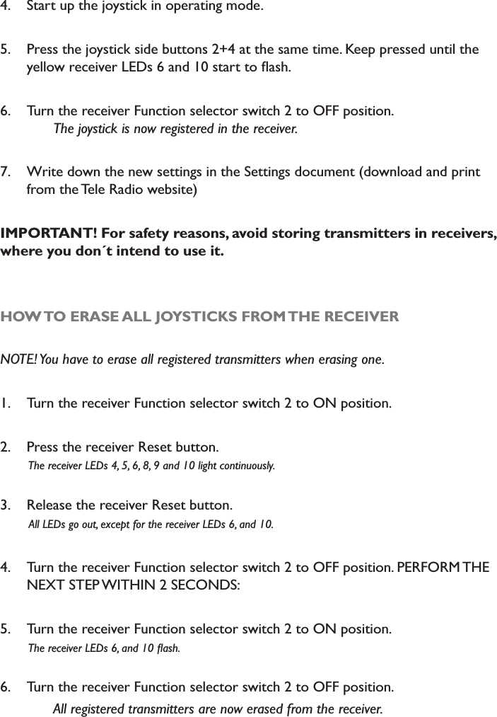4. Start up the joystick in operating mode. 5. Press the joystick side buttons 2+4 at the same time. Keep pressed until the \HOORZUHFHLYHU/(&apos;VDQGVWDUWWRÁDVK6. Turn the receiver Function selector switch 2 to OFF position.7KHMR\VWLFNLVQRZUHJLVWHUHGLQWKHUHFHLYHU7. Write down the new settings in the Settings document (download and print from the Tele Radio website)IMPORTANT! For safety reasons, avoid storing transmitters in receivers, where you don´t intend to use it. HOW TO ERASE ALL JOYSTICKS FROM THE RECEIVER127(&lt;RXKDYHWRHUDVHDOOUHJLVWHUHGWUDQVPLWWHUVZKHQHUDVLQJRQH1. Turn the receiver Function selector switch 2 to ON position.2. Press the receiver Reset button.         The receiver LEDs 4, 5, 6, 8, 9 and 10 light continuously.3. Release the receiver Reset button.         All LEDs go out, except for the receiver LEDs 6, and 10.4. Turn the receiver Function selector switch 2 to OFF position. PERFORM THE NEXT STEP WITHIN 2 SECONDS: 5. Turn the receiver Function selector switch 2 to ON position.7KHUHFHLYHU/(&apos;VDQGÁDVK6. Turn the receiver Function selector switch 2 to OFF position. $OOUHJLVWHUHGWUDQVPLWWHUVDUHQRZHUDVHGIURPWKHUHFHLYHU