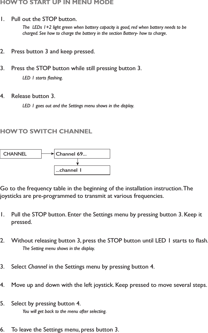 HOW TO START UP IN MENU MODE1. Pull out the STOP button.The  LEDs 1+2 light green when battery capacity is good, red when battery needs to be    charged. See how to charge the battery in the section Battery- how to charge.2. Press button 3 and keep pressed.3. Press the STOP button while still pressing button 3. /(&apos;VWDUWVÁDVKLQJ4. Release button 3.  /(&apos;JRHVRXWDQGWKH6HWWLQJVPHQXVKRZVLQWKHGLVSOD\HOW TO SWITCH CHANNELChannel 69...CHANNEL...channel 1Go to the frequency table in the beginning of the installation instruction. The joysticks are pre-programmed to transmit at various frequencies. 1. Pull the STOP button. Enter the Settings menu by pressing button 3. Keep it pressed. 2. :LWKRXWUHOHDVLQJEXWWRQSUHVVWKH6723EXWWRQXQWLO/(&apos;VWDUWVWRÁDVK7KH6HWWLQJPHQXVKRZVLQWKHGLVSOD\3. Select Channel in the Settings menu by pressing button 4. 4. Move up and down with the left joystick. Keep pressed to move several steps. 5. Select by pressing button 4. &lt;RXZLOOJHWEDFNWRWKHPHQXDIWHUVHOHFWLQJ6. To leave the Settings menu, press button 3.