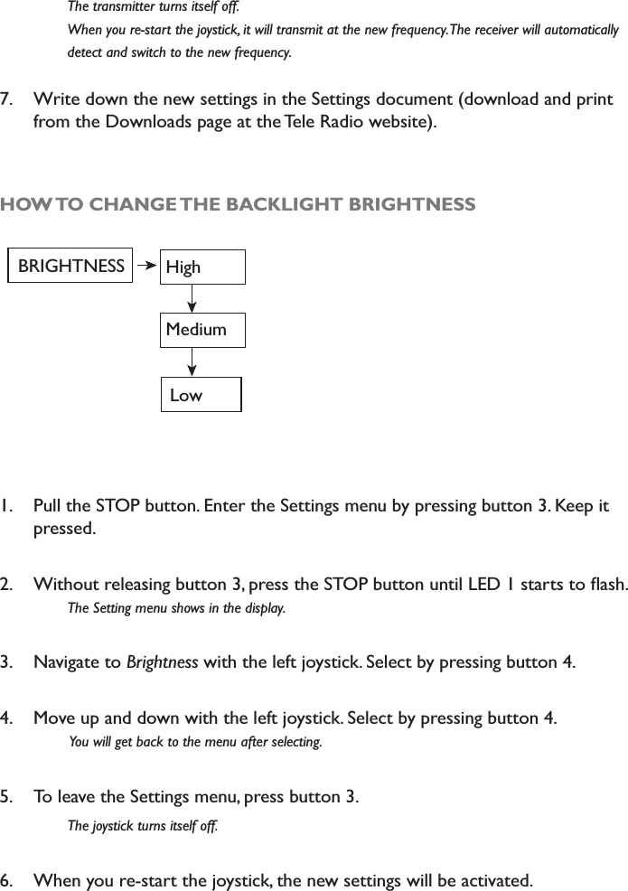  7KHWUDQVPLWWHUWXUQVLWVHOIRII :KHQ\RXUHVWDUWWKHMR\VWLFNLWZLOOWUDQVPLWDWWKHQHZIUHTXHQF\7KHUHFHLYHUZLOODXWRPDWLFDOO\ GHWHFWDQGVZLWFKWRWKHQHZIUHTXHQF\7. Write down the new settings in the Settings document (download and print from the Downloads page at the Tele Radio website). HOW TO CHANGE THE BACKLIGHT BRIGHTNESSBRIGHTNESS HighMediumLow1. Pull the STOP button. Enter the Settings menu by pressing button 3. Keep it pressed. 2. :LWKRXWUHOHDVLQJEXWWRQSUHVVWKH6723EXWWRQXQWLO/(&apos;VWDUWVWRÁDVK7KH6HWWLQJPHQXVKRZVLQWKHGLVSOD\3. Navigate to Brightness with the left joystick. Select by pressing button 4. 4. Move up and down with the left joystick. Select by pressing button 4. &lt;RXZLOOJHWEDFNWRWKHPHQXDIWHUVHOHFWLQJ5. To leave the Settings menu, press button 3. 7KHMR\VWLFNWXUQVLWVHOIRII6. When you re-start the joystick, the new settings will be activated. 