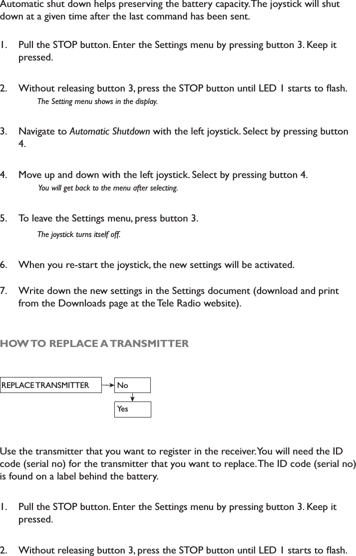 Automatic shut down helps preserving the battery capacity. The joystick will shut down at a given time after the last command has been sent. 1. Pull the STOP button. Enter the Settings menu by pressing button 3. Keep it pressed. 2. :LWKRXWUHOHDVLQJEXWWRQSUHVVWKH6723EXWWRQXQWLO/(&apos;VWDUWVWRÁDVK7KH6HWWLQJPHQXVKRZVLQWKHGLVSOD\3. Navigate to $XWRPDWLF6KXWGRZQwith the left joystick. Select by pressing button 4.4. Move up and down with the left joystick. Select by pressing button 4. &lt;RXZLOOJHWEDFNWRWKHPHQXDIWHUVHOHFWLQJ5. To leave the Settings menu, press button 3.7KHMR\VWLFNWXUQVLWVHOIRII6. When you re-start the joystick, the new settings will be activated. 7. Write down the new settings in the Settings document (download and print from the Downloads page at the Tele Radio website). HOW TO REPLACE A TRANSMITTERREPLACE TRANSMITTER NoYesUse the transmitter that you want to register in the receiver. You will need the ID code (serial no) for the transmitter that you want to replace. The ID code (serial no) is found on a label behind the battery. 1. Pull the STOP button. Enter the Settings menu by pressing button 3. Keep it pressed. 2. :LWKRXWUHOHDVLQJEXWWRQSUHVVWKH6723EXWWRQXQWLO/(&apos;VWDUWVWRÁDVK