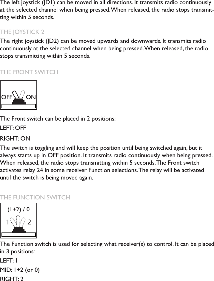 RADIO TRANSMISSION THE JOYSTICK 1The left joystick (JD1) can be moved in all directions. It transmits radio continuously at the selected channel when being pressed. When released, the radio stops transmit-ting within 5 seconds. THE JOYSTICK 2The right joystick (JD2) can be moved upwards and downwards. It transmits radio continuously at the selected channel when being pressed. When released, the radio stops transmitting within 5 seconds. THE FRONT SWITCH The Front switch can be placed in 2 positions: LEFT: OFFRIGHT: ONThe switch is toggling and will keep the position until being switched again, but it always starts up in OFF position. It transmits radio continuously when being pressed. When released, the radio stops transmitting within 5 seconds. The Front switch activates relay 24 in some receiver Function selections. The relay will be activated until the switch is being moved again. THE FUNCTION SWITCH The Function switch is used for selecting what receiver(s) to control. It can be placed in 3 positions: LEFT: 1MID: 1+2 (or 0)RIGHT: 2OFF ON1(1+2) / 02