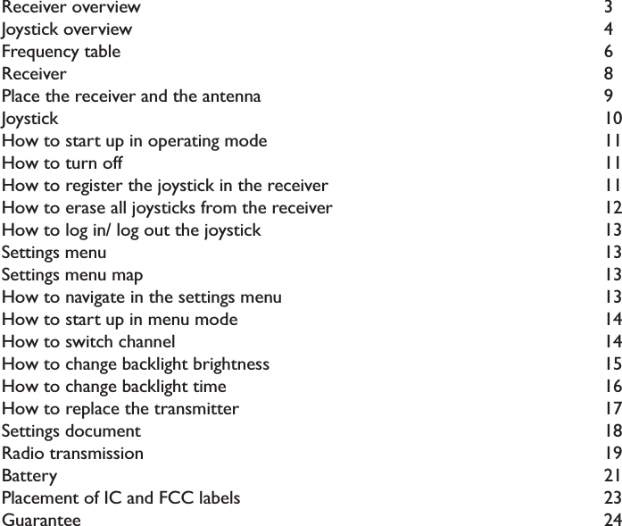 CONTENTSReceiver overview               3Joystick overview               4Frequency table                 6Receiver                 8Place the receiver and the antenna            9Joystick                  10How to start up in operating mode           11How to turn off                 11How to register the joystick in the receiver          11How to erase all joysticks from the receiver         12How to log in/ log out the joystick            13Settings menu                 13Settings menu map               13How to navigate in the settings menu           13How to start up in menu mode             14How to switch channel               14How to change backlight brightness           15How to change backlight time             16How to replace the transmitter             17Settings document               18Radio transmission               19Battery                  21Placement of IC and FCC labels            23Guarantee                 24