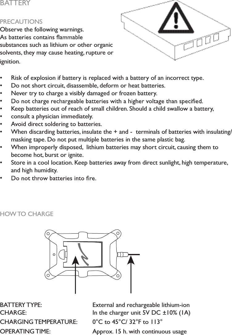 BATTERYPRECAUTIONSObserve the following warnings.   substances such as lithium or other organic solvents, they may cause heating, rupture or ignition.  Risk of explosion if battery is replaced with a battery of an incorrect type.   Do not short circuit, disassemble, deform or heat batteries.   Never try to charge a visibly damaged or frozen battery.  Keep batteries out of reach of small children. Should a child swallow a battery,   consult a physician immediately.  Avoid direct soldering to batteries.  When discarding batteries, insulate the + and -  terminals of batteries with insulating/ masking tape. Do not put multiple batteries in the same plastic bag.  When improperly disposed,  lithium batteries may short circuit, causing them to become hot, burst or ignite.  Store in a cool location. Keep batteries away from direct sunlight, high temperature, and high humidity. HOW TO CHARGEBATTERY TYPE:       External and rechargeable lithium-ionCHARGE:       In the charger unit 5V DC ±10% (1A) CHARGING TEMPERATURE:  0°C to 45°C/ 32°F to 113°OPERATING TIME:     Approx. 15 h. with continuous usage