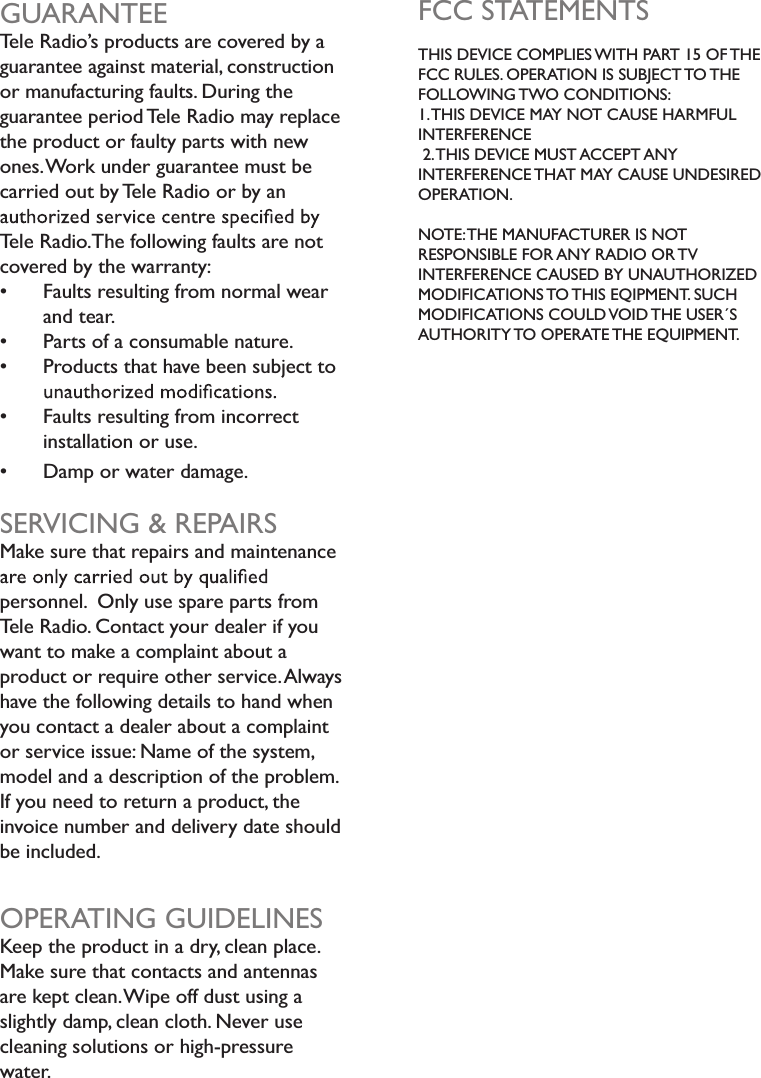 GUARANTEETele Radio’s products are covered by a guarantee against material, construction or manufacturing faults. During the guarantee period Tele Radio may replacethe product or faulty parts with newones.Work under guarantee must be carried out by Tele Radio or by an Tele Radio.The following faults are not covered by the warranty: Faults resulting from normal wear and tear. Parts of a consumable nature. Products that have been subject to    Faults resulting from incorrect installation or use. Damp or water damage.SERVICING &amp; REPAIRSMake sure that repairs and maintenance personnel.  Only use spare parts fromTele Radio. Contact your dealer if youwant to make a complaint about a product or require other service.Alwayshave the following details to hand when you contact a dealer about a complaint or service issue: Name of the system,model and a description of the problem.If you need to return a product, the invoice number and delivery date should be included.OPERATING GUIDELINESKeep the product in a dry, clean place.Make sure that contacts and antennas are kept clean.Wipe off dust using a slightly damp, clean cloth. Never use cleaning solutions or high-pressurewater.FCC STATEMENTSTHIS DEVICE COMPLIES WITH PART 15 OF THEFCC RULES. OPERATION IS SUBJECT TO THEFOLLOWING TWO CONDITIONS:1.THIS DEVICE MAY NOT CAUSE HARMFUL INTERFERENCE 2.THIS DEVICE MUST ACCEPT ANYINTERFERENCE THAT MAY CAUSE UNDESIRED OPERATION.NOTE:THE MANUFACTURER IS NOTRESPONSIBLE FOR ANY RADIO OR TVINTERFERENCE CAUSED BY UNAUTHORIZEDMODIFICATIONS TO THIS EQIPMENT. SUCH MODIFICATIONS COULD VOID THE USER´S AUTHORITY TO OPERATE THE EQUIPMENT.