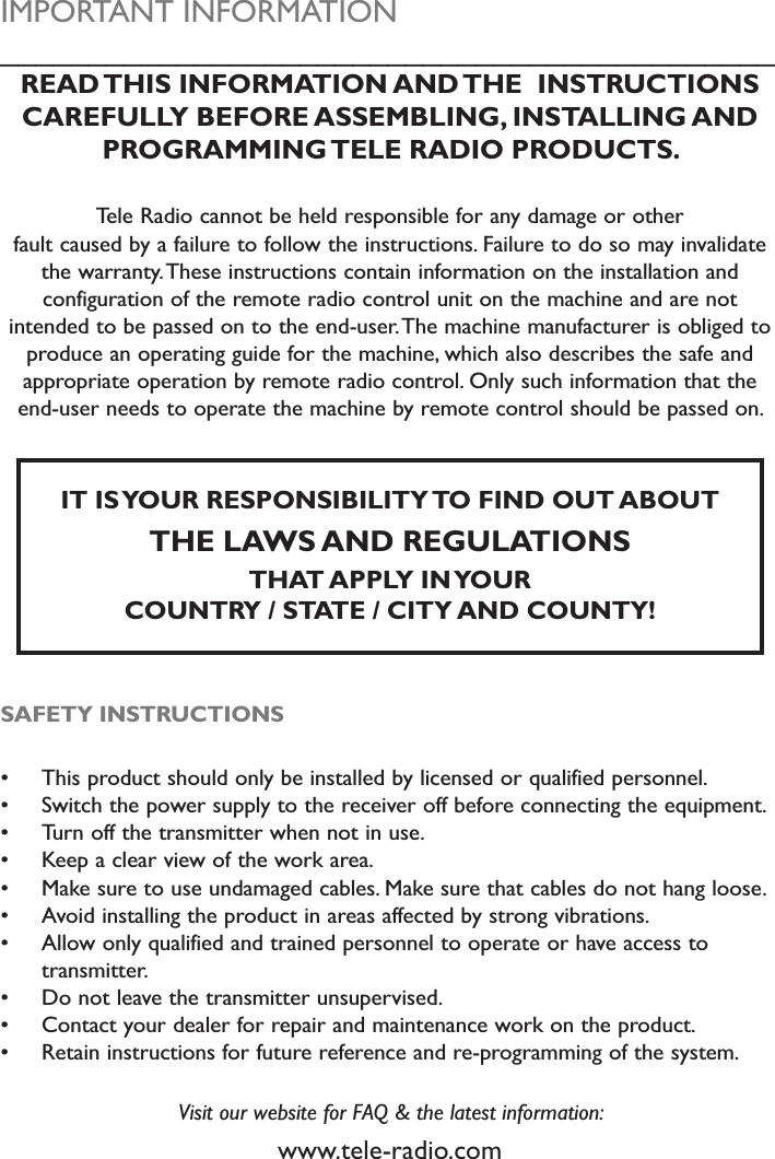 IMPORTANT INFORMATION____________________________________________READ THIS INFORMATION AND THE  INSTRUCTIONS CAREFULLY BEFORE ASSEMBLING, INSTALLING AND PROGRAMMING TELE RADIO PRODUCTS. Tele Radio cannot be held responsible for any damage or other fault caused by a failure to follow the instructions. Failure to do so may invalidate the warranty. These instructions contain information on the installation and configuration of the remote radio control unit on the machine and are not intended to be passed on to the end-user. The machine manufacturer is obliged to produce an operating guide for the machine, which also describes the safe and appropriate operation by remote radio control. Only such information that the end-user needs to operate the machine by remote control should be passed on.IT IS YOUR RESPONSIBILITY TO FIND OUT ABOUT THE LAWS AND REGULATIONS THAT APPLY IN YOUR COUNTRY / STATE / CITY AND COUNTY!SAFETY INSTRUCTIONS This product should only be installed by licensed or qualified personnel. Switch the power supply to the receiver off before connecting the equipment. Turn off the transmitter when not in use. Keep a clear view of the work area. Make sure to use undamaged cables. Make sure that cables do not hang loose. Avoid installing the product in areas affected by strong vibrations. Allow only qualified and trained personnel to operate or have access to transmitter. Do not leave the transmitter unsupervised. Contact your dealer for repair and maintenance work on the product. Retain instructions for future reference and re-programming of the system.Visit our website for FAQ &amp; the latest information:www.tele-radio.com 