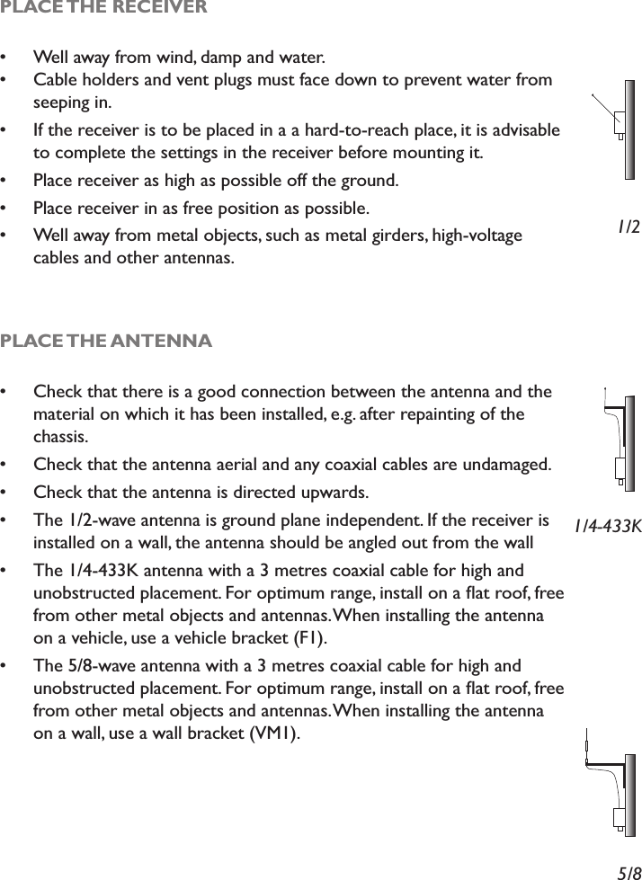PLACE THE RECEIVER Well away from wind, damp and water. Cable holders and vent plugs must face down to prevent water from seeping in.  If the receiver is to be placed in a a hard-to-reach place, it is advisable to complete the settings in the receiver before mounting it. Place receiver as high as possible off the ground. Place receiver in as free position as possible. Well away from metal objects, such as metal girders, high-voltage cables and other antennas.PLACE THE ANTENNA Check that there is a good connection between the antenna and the material on which it has been installed, e.g. after repainting of the chassis. Check that the antenna aerial and any coaxial cables are undamaged. Check that the antenna is directed upwards. The 1/2-wave antenna is ground plane independent. If the receiver is installed on a wall, the antenna should be angled out from the wall The 1/4-433K antenna with a 3 metres coaxial cable for high and XQREVWUXFWHGSODFHPHQW)RURSWLPXPUDQJHLQVWDOORQDÁDWURRIIUHHfrom other metal objects and antennas. When installing the antenna on a vehicle, use a vehicle bracket (F1). The 5/8-wave antenna with a 3 metres coaxial cable for high and XQREVWUXFWHGSODFHPHQW)RURSWLPXPUDQJHLQVWDOORQDÁDWURRIIUHHfrom other metal objects and antennas. When installing the antenna on a wall, use a wall bracket (VM1).1/21/4-433K5/8