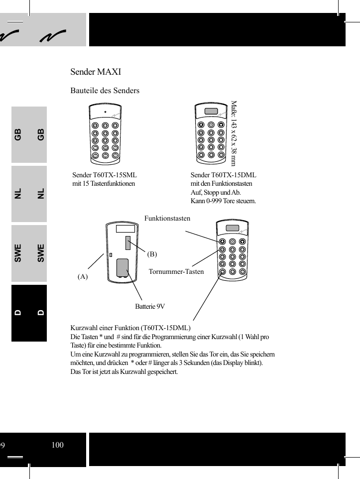 GBNLSWEDGBNLSWED(B)(A)Sender MAXIBauteile des SendersSender T60TX-15SMLmit 15 TastenfunktionenSender T60TX-15DMLmit den FunktionstastenAuf, Stopp und Ab.Kann 0-999 Tore steuern. Maße: 143 x 62 x 38 mmFunktionstastenBatterie 9VTornummer-TastenKurzwahl einer Funktion (T60TX-15DML)Die Tasten * und  # sind für die Programmierung einer Kurzwahl (1 Wahl pro Taste) für eine bestimmte Funktion. Um eine Kurzwahl zu programmieren, stellen Sie das Tor ein, das Sie speichern möchten, und drücken  * oder # länger als 3 Sekunden (das Display blinkt).Das Tor ist jetzt als Kurzwahl gespeichert.99100