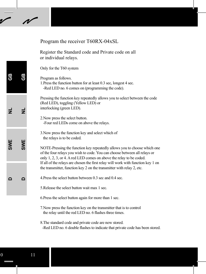 10 11 Program the receiver T60RX-04xSLRegister the Standard code and Private code on all or individual relays.Only for the T60 systemProgram as follows.1.Press the function button for at least 0.3 sec, longest 4 sec.   -Red LED no. 6 comes on (programming the code). Pressing the function key repeatedly allows you to select between the code (Red LED), toggling (Yellow LED) or interlocking (green LED).2.Now press the select button.     -Four red LEDs come on above the relays.  3.Now press the function key and select which of   the relays is to be coded.NOTE-Pressing the function key repeatedly allows you to choose which one of the four relays you wish to code. You can choose between all relays or only 1, 2, 3, or 4. A red LED comes on above the relay to be coded.  If all of the relays are chosen the ﬁ rst relay will work with function key 1 on the transmitter, function key 2 on the transmitter with relay 2, etc.4.Press the select button between 0.3 sec and 0.4 sec. 5.Release the select button wait max 1 sec. 6.Press the select button again for more than 1 sec. 7.Now press the function key on the transmitter that is to control    the relay until the red LED no. 6 ﬂ ashes three times.   8.The standard code and private code are now stored.  -Red LED no. 6 double ﬂ ashes to indicate that private code has been stored. GBNLSWEDGBNLSWED