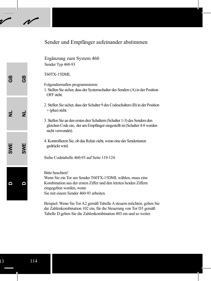 GBNLSWEDGBNLSWEDSender und Empfänger aufeinander abstimmenErgänzung zum System 460Sender Typ 460-93 T60TX-15DMLFolgendermaßen programmieren:1. Stellen Sie sicher, dass der Systemschalter des Senders (A) in der Position      OFF steht.2. Stellen Sie sicher, dass der Schalter 9 des Codeschalters (B) in der Position       + (plus) steht. 3. Stellen Sie an den ersten drei Schaltern (Schalter 1-3) des Senders den    gleichen Code ein,  der am Empfänger eingestellt ist (Schalter 4-8 werden    nicht verwendet).4. Kontrollieren Sie, ob das Relais zieht, wenn eine der Sendertasten    gedrückt wird.Siehe Codetabelle 460-93 auf Seite 119-124.Bitte beachten!Wenn Sie ein Tor am Sender T60TX-15DML wählen, muss eine Kombination aus der ersten Ziffer und den letzten beiden Ziffern eingegeben werden, wenn  Sie mit einem Sender 460-93 arbeiten.Beispiel: Wenn Sie Tor A2 gemäß Tabelle A steuern möchten, geben Sie die Zahlenkombination 102 ein, für die Steuerung von Tor D3 gemäß Tabelle D geben Sie die Zahlenkombination 403 ein und so weiter. 13114