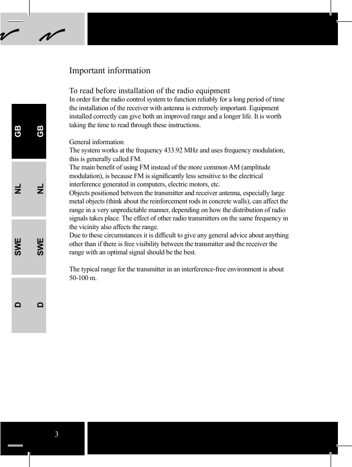 3Important informationTo read before installation of the radio equipmentIn order for the radio control system to function reliably for a long period of time the installation of the receiver with antenna is extremely important. Equipment installed correctly can give both an improved range and a longer life. It is worth taking the time to read through these instructions.General informationThe system works at the frequency 433.92 MHz and uses frequency modulation, this is generally called FM.The main beneﬁ t of using FM instead of the more common AM (amplitude modulation), is because FM is signiﬁ cantly less sensitive to the electrical interference generated in computers, electric motors, etc. Objects positioned between the transmitter and receiver antenna, especially large metal objects (think about the reinforcement rods in concrete walls), can affect the range in a very unpredictable manner, depending on how the distribution of radio signals takes place. The effect of other radio transmitters on the same frequency in the vicinity also affects the range. Due to these circumstances it is difﬁ cult to give any general advice about anything other than if there is free visibility between the transmitter and the receiver the range with an optimal signal should be the best.The typical range for the transmitter in an interference-free environment is about 50-100 m.GBNLSWEDGBNLSWED