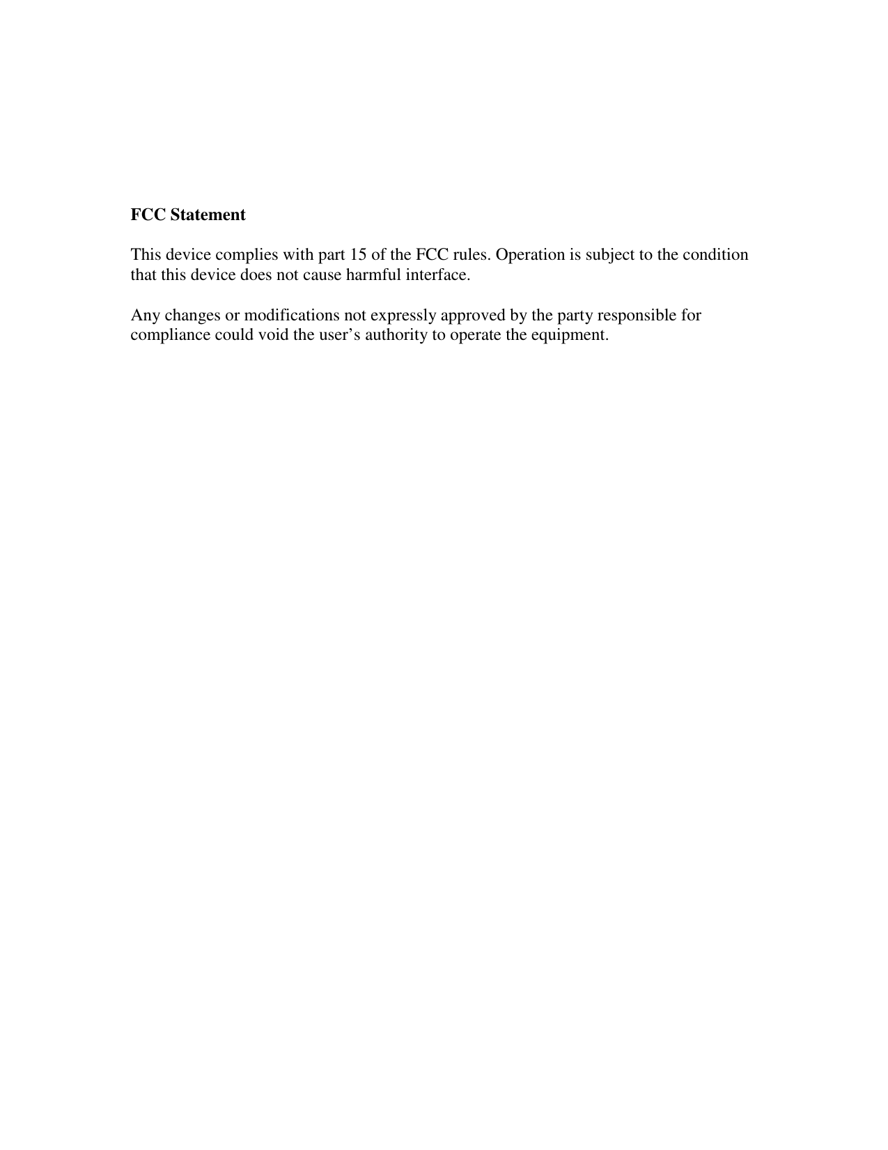      FCC Statement  This device complies with part 15 of the FCC rules. Operation is subject to the condition that this device does not cause harmful interface.   Any changes or modifications not expressly approved by the party responsible for compliance could void the user’s authority to operate the equipment.    