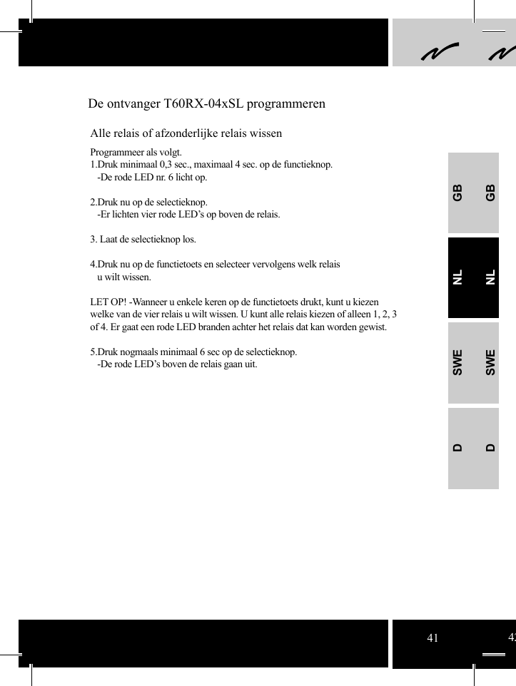 GBNLSWEDGBNLSWED De ontvanger T60RX-04xSL programmerenAlle relais of afzonderlijke relais wissenProgrammeer als volgt.1.Druk minimaal 0,3 sec., maximaal 4 sec. op de functieknop.   -De rode LED nr. 6 licht op. 2.Druk nu op de selectieknop.    -Er lichten vier rode LED’s op boven de relais.3. Laat de selectieknop los.4.Druk nu op de functietoets en selecteer vervolgens welk relais    u wilt wissen.LET OP! -Wanneer u enkele keren op de functietoets drukt, kunt u kiezen welke van de vier relais u wilt wissen. U kunt alle relais kiezen of alleen 1, 2, 3 of 4. Er gaat een rode LED branden achter het relais dat kan worden gewist.   5.Druk nogmaals minimaal 6 sec op de selectieknop.   -De rode LED’s boven de relais gaan uit. 41 42