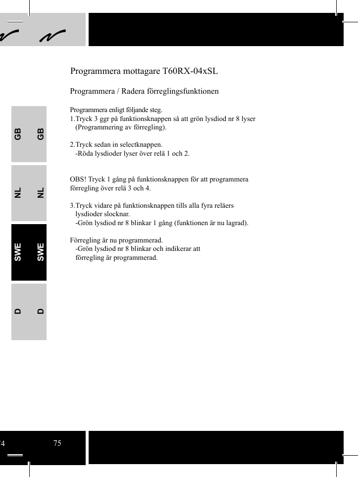 GBNLSWEDGBNLSWED Programmera mottagare T60RX-04xSLProgrammera / Radera förreglingsfunktionenProgrammera enligt följande steg.1.Tryck 3 ggr på funktionsknappen så att grön lysdiod nr 8 lyser   (Programmering av förregling).2.Tryck sedan in selectknappen.    -Röda lysdioder lyser över relä 1 och 2.  OBS! Tryck 1 gång på funktionsknappen för att programmera     förregling över relä 3 och 4.   3.Tryck vidare på funktionsknappen tills alla fyra reläers   lysdioder slocknar.    -Grön lysdiod nr 8 blinkar 1 gång (funktionen är nu lagrad). Förregling är nu programmerad.   -Grön lysdiod nr 8 blinkar och indikerar att    förregling är programmerad.7475