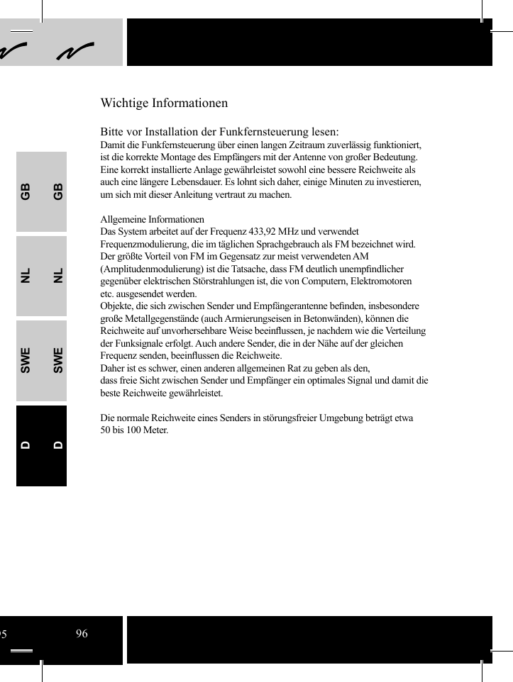 GBNLSWEDGBNLSWEDBitte vor Installation der Funkfernsteuerung lesen:Damit die Funkfernsteuerung über einen langen Zeitraum zuverlässig funktioniert, ist die korrekte Montage des Empfängers mit der Antenne von großer Bedeutung. Eine korrekt installierte Anlage gewährleistet sowohl eine bessere Reichweite als auch eine längere Lebensdauer. Es lohnt sich daher, einige Minuten zu investieren, um sich mit dieser Anleitung vertraut zu machen.Allgemeine InformationenDas System arbeitet auf der Frequenz 433,92 MHz und verwendet Frequenzmodulierung, die im täglichen Sprachgebrauch als FM bezeichnet wird.Der größte Vorteil von FM im Gegensatz zur meist verwendeten AM (Amplitudenmodulierung) ist die Tatsache, dass FM deutlich unempﬁ ndlicher gegenüber elektrischen Störstrahlungen ist, die von Computern, Elektromotoren etc. ausgesendet werden.  Objekte, die sich zwischen Sender und Empfängerantenne beﬁ nden, insbesondere große Metallgegenstände (auch Armierungseisen in Betonwänden), können die Reichweite auf unvorhersehbare Weise beeinﬂ ussen, je nachdem wie die Verteilung der Funksignale erfolgt. Auch andere Sender, die in der Nähe auf der gleichen Frequenz senden, beeinﬂ ussen die Reichweite. Daher ist es schwer, einen anderen allgemeinen Rat zu geben als den,dass freie Sicht zwischen Sender und Empfänger ein optimales Signal und damit die beste Reichweite gewährleistet.Die normale Reichweite eines Senders in störungsfreier Umgebung beträgt etwa 50 bis 100 Meter.Wichtige Informationen9596