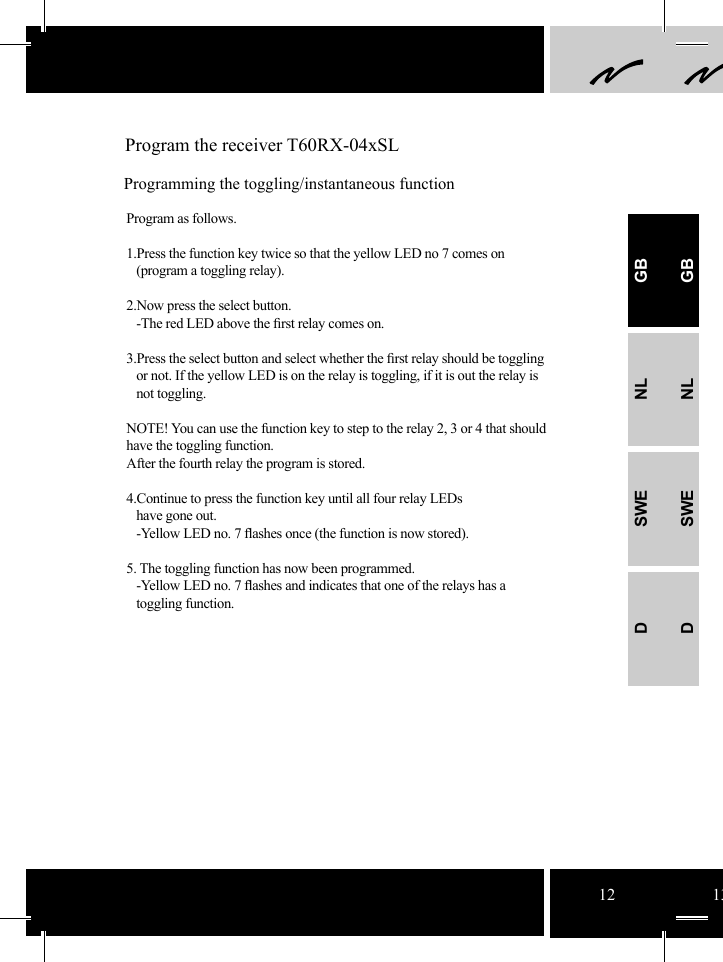 12 13 Program the receiver T60RX-04xSLProgramming the toggling/instantaneous functionProgram as follows.1.Press the function key twice so that the yellow LED no 7 comes on   (program a toggling relay).  2.Now press the select button.     -The red LED above the ﬁ rst relay comes on.3.Press the select button and select whether the ﬁ rst relay should be toggling     or not. If the yellow LED is on the relay is toggling, if it is out the relay is    not toggling. NOTE! You can use the function key to step to the relay 2, 3 or 4 that should have the toggling function. After the fourth relay the program is stored. 4.Continue to press the function key until all four relay LEDs   have gone out.    -Yellow LED no. 7 ﬂ ashes once (the function is now stored).  5. The toggling function has now been programmed.    -Yellow LED no. 7 ﬂ ashes and indicates that one of the relays has a    toggling function.GBNLSWEDGBNLSWED