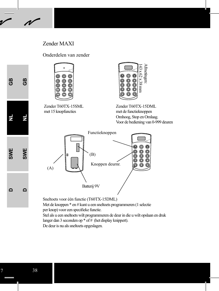 GBNLSWEDGBNLSWED(B)(A)Sneltoets voor één functie (T60TX-15DML)Met de knoppen * en # kunt u een sneltoets programmeren (1 selectie per knop) voor een speciﬁ eke functie.Stel als u een sneltoets wilt programmeren de deur in die u wilt opslaan en druk langer dan 3 seconden op * of #  (het display knippert).De deur is nu als sneltoets opgeslagen.Zender MAXIOnderdelen van zenderZender T60TX-15SMLmet 15 knopfunctiesZender T60TX-15DMLmet de functieknoppenOmhoog, Stop en Omlaag.Voor de bediening van 0-999 deuren Afmetingen: 143 x 62 x 38 mmFunctieknoppenBatterij 9VKnoppen deurnr.3738