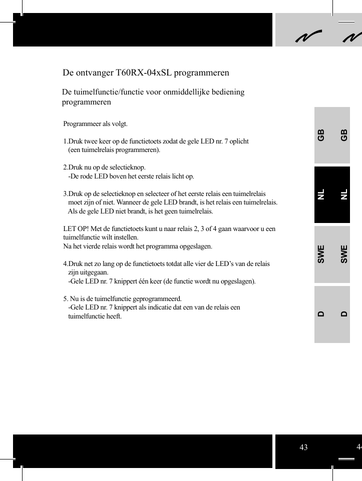 GBNLSWEDGBNLSWED De ontvanger T60RX-04xSL programmerenDe tuimelfunctie/functie voor onmiddellijke bediening programmerenProgrammeer als volgt.1.Druk twee keer op de functietoets zodat de gele LED nr. 7 oplicht   (een tuimelrelais programmeren).  2.Druk nu op de selectieknop.     -De rode LED boven het eerste relais licht op.3.Druk op de selectieknop en selecteer of het eerste relais een tuimelrelais       moet zijn of niet. Wanneer de gele LED brandt, is het relais een tuimelrelais.    Als de gele LED niet brandt, is het geen tuimelrelais. LET OP! Met de functietoets kunt u naar relais 2, 3 of 4 gaan waarvoor u een    tuimelfunctie wilt instellen. Na het vierde relais wordt het programma opgeslagen. 4.Druk net zo lang op de functietoets totdat alle vier de LED’s van de relais   zijn uitgegaan.    -Gele LED nr. 7 knippert één keer (de functie wordt nu opgeslagen).  5. Nu is de tuimelfunctie geprogrammeerd.    -Gele LED nr. 7 knippert als indicatie dat een van de relais een    tuimelfunctie heeft.43 44