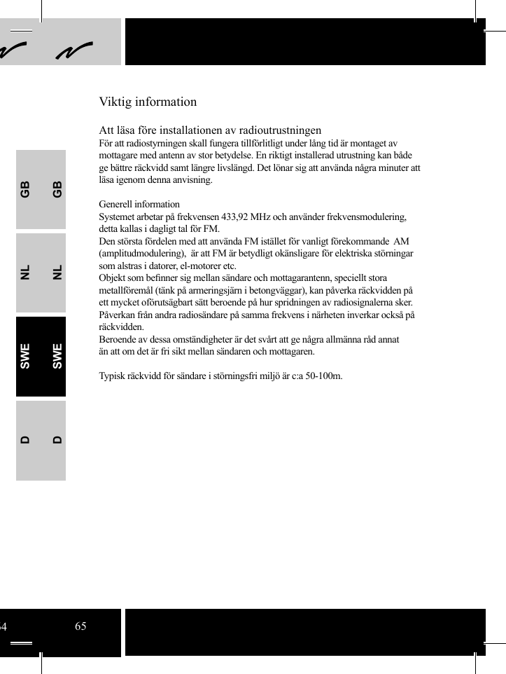 GBNLSWEDGBNLSWEDAtt läsa före installationen av radioutrustningenFör att radiostyrningen skall fungera tillförlitligt under lång tid är montaget av mottagare med antenn av stor betydelse. En riktigt installerad utrustning kan både ge bättre räckvidd samt längre livslängd. Det lönar sig att använda några minuter att läsa igenom denna anvisning.Generell informationSystemet arbetar på frekvensen 433,92 MHz och använder frekvensmodulering, detta kallas i dagligt tal för FM.Den största fördelen med att använda FM istället för vanligt förekommande  AM (amplitudmodulering),  är att FM är betydligt okänsligare för elektriska störningar som alstras i datorer, el-motorer etc. Objekt som beﬁ nner sig mellan sändare och mottagarantenn, speciellt stora metallföremål (tänk på armeringsjärn i betongväggar), kan påverka räckvidden på ett mycket oförutsägbart sätt beroende på hur spridningen av radiosignalerna sker. Påverkan från andra radiosändare på samma frekvens i närheten inverkar också på räckvidden. Beroende av dessa omständigheter är det svårt att ge några allmänna råd annat än att om det är fri sikt mellan sändaren och mottagaren. Typisk räckvidd för sändare i störningsfri miljö är c:a 50-100m.Viktig information6465