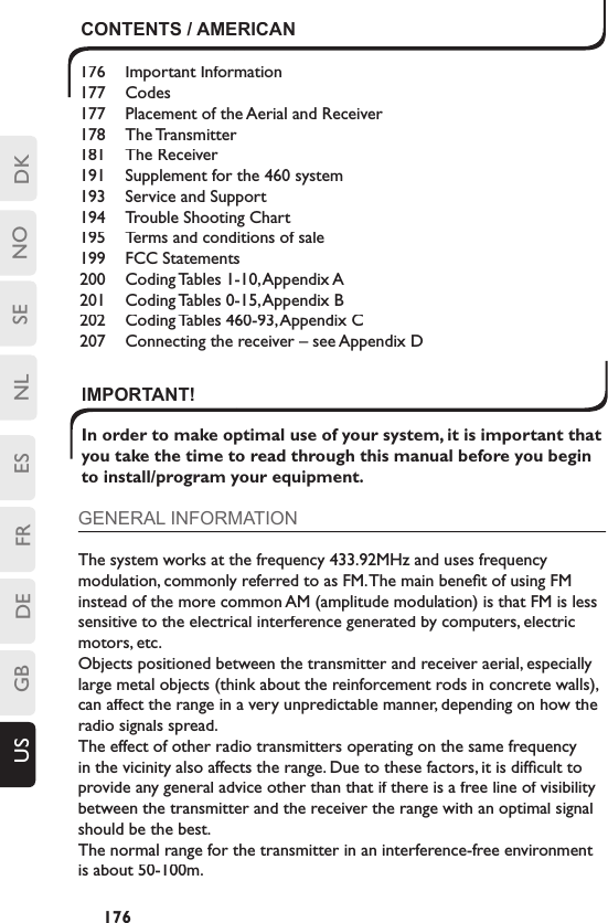 DKSENLESFRDEGBUS NO176CONTENTS / AMERICAN176  Important Information177  Codes177  Placement of the Aerial and Receiver178  The Transmitter181  The Receiver191  Supplement for the 460 system193  Service and Support194  Trouble Shooting Chart 195  Terms and conditions of sale199  FCC Statements200  Coding Tables 1-10, Appendix A201  Coding Tables 0-15, Appendix B202  Coding Tables 460-93, Appendix C207 Connecting the receiver – see Appendix DIMPORTANT! In order to make optimal use of your system, it is important that you take the time to read through this manual before you begin to install/program your equipment.GENERAL INFORMATIONThe system works at the frequency 433.92MHz and uses frequency modulation, commonly referred to as FM. The main beneﬁ t of using FM instead of the more common AM (amplitude modulation) is that FM is less sensitive to the electrical interference generated by computers, electric motors, etc. Objects positioned between the transmitter and receiver aerial, especially large metal objects (think about the reinforcement rods in concrete walls), can affect the range in a very unpredictable manner, depending on how the radio signals spread. The effect of other radio transmitters operating on the same frequency in the vicinity also affects the range. Due to these factors, it is difﬁ cult to provide any general advice other than that if there is a free line of visibility between the transmitter and the receiver the range with an optimal signal should be the best.The normal range for the transmitter in an interference-free environment is about 50-100m.