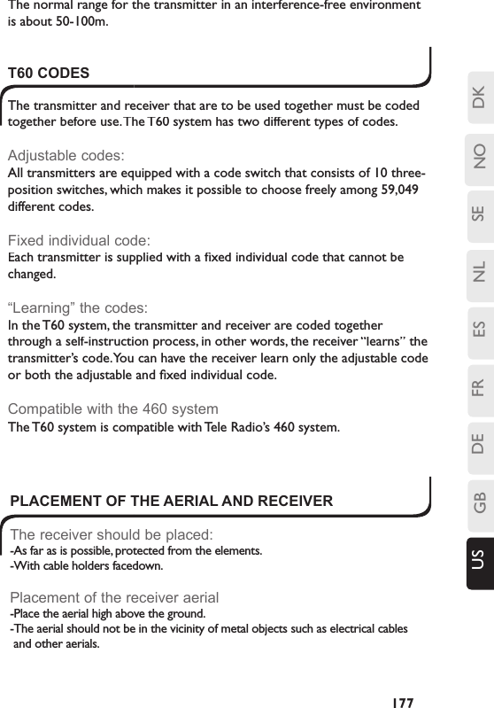 SENLESFRDEGBUS NO DK177T60 CODESThe transmitter and receiver that are to be used together must be coded together before use. The T60 system has two different types of codes.Adjustable codes:All transmitters are equipped with a code switch that consists of 10 three-position switches, which makes it possible to choose freely among 59,049 different codes.Fixed individual code:Each transmitter is supplied with a ﬁ xed individual code that cannot be changed.“Learning” the codes:In the T60 system, the transmitter and receiver are coded together through a self-instruction process, in other words, the receiver “learns” the transmitter’s code. You can have the receiver learn only the adjustable code or both the adjustable and ﬁ xed individual code.Compatible with the 460 system The T60 system is compatible with Tele Radio’s 460 system. PLACEMENT OF THE AERIAL AND RECEIVERThe receiver should be placed:-As far as is possible, protected from the elements.-With cable holders facedown.Placement of the receiver aerial-Place the aerial high above the ground.-The aerial should not be in the vicinity of metal objects such as electrical cables and other aerials. The normal range for the transmitter in an interference-free environment is about 50-100m.