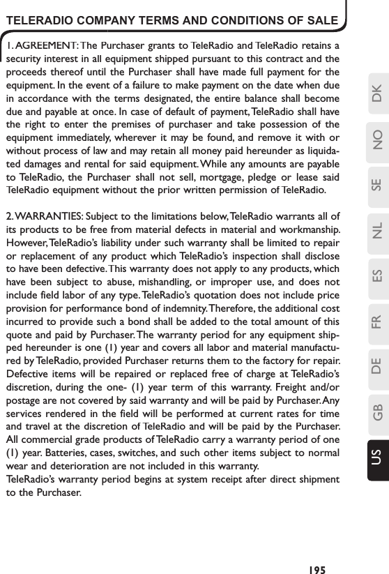 SENLESFRDEGBUS NO DK195TELERADIO COMPANY TERMS AND CONDITIONS OF SALE1. AGREEMENT: The Purchaser grants to TeleRadio and TeleRadio retains a security interest in all equipment shipped pursuant to this contract and the proceeds thereof until the Purchaser shall have made full payment for the equipment. In the event of a failure to make payment on the date when due in accordance with the terms  designated,  the entire balance shall become due and payable at once. In case of default of payment, TeleRadio shall have the  right  to  enter  the  premises  of  purchaser  and  take possession  of  the equipment immediately,  wherever it may be found,  and  remove it  with  or without process of law and may retain all money paid hereunder as liquida-ted damages and rental for said equipment. While any amounts are payable to TeleRadio,  the  Purchaser  shall  not  sell,  mortgage,  pledge  or  lease  said TeleRadio equipment without the prior written permission of TeleRadio.2. WARRANTIES: Subject to the limitations below, TeleRadio warrants all of its products to be free from material defects in material and workmanship. However, TeleRadio’s liability under such warranty shall be limited to repair or replacement of  any product which TeleRadio’s  inspection  shall  disclose to have been defective. This warranty does not apply to any products, which have  been  subject  to  abuse,  mishandling,  or  improper  use,  and  does  not include field labor of any type. TeleRadio’s quotation does not include price provision for performance bond of indemnity. Therefore, the additional cost incurred to provide such a bond shall be added to the total amount of this quote and paid by Purchaser. The warranty period for any equipment ship-ped hereunder is one (1) year and covers all labor and material manufactu-red by TeleRadio, provided Purchaser returns them to the factory for repair. Defective items will  be repaired or replaced  free  of  charge  at TeleRadio’s discretion,  during  the  one-  (1)  year  term  of  this  warranty.  Freight  and/or postage are not covered by said warranty and will be paid by Purchaser. Any services  rendered in the field will be performed at current rates for time and travel at the discretion of TeleRadio and will be paid by the Purchaser. All commercial grade products of TeleRadio carry a warranty period of one (1) year. Batteries, cases, switches, and such other items subject to normal wear and deterioration are not included in this warranty.TeleRadio’s warranty period begins at system receipt after direct shipment to the Purchaser. 