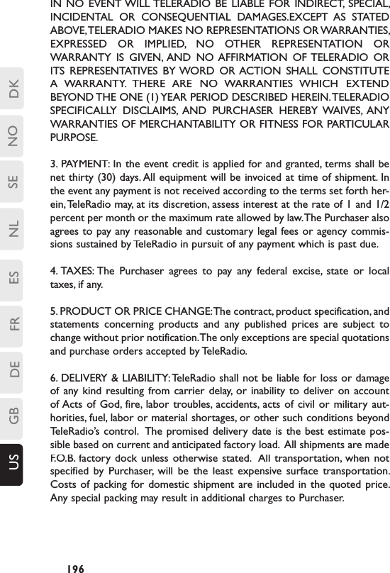 DKSENLESFRDEGBUS NO196-IN  NO  EVENT WILL TELERADIO  BE  LIABLE  FOR  INDIRECT,  SPECIAL, INCIDENTAL  OR  CONSEQUENTIAL  DAMAGES.EXCEPT  AS  STATED ABOVE, TELERADIO MAKES NO REPRESENTATIONS OR WARRANTIES, EXPRESSED  OR  IMPLIED,  NO  OTHER  REPRESENTATION  OR WARRANTY  IS  GIVEN,  AND  NO AFFIRMATION  OF TELERADIO  OR ITS  REPRESENTATIVES  BY WORD  OR ACTION  SHALL  CONSTITUTE A  WARRANTY.  THERE  ARE  NO  WARRANTIES  WHICH  EXTEND BEYOND THE ONE (1) YEAR PERIOD DESCRIBED HEREIN. TELERADIO SPECIFICALLY  DISCLAIMS,  AND  PURCHASER  HEREBY  WAIVES,  ANY WARRANTIES OF MERCHANTABILITY OR FITNESS FOR PARTICULAR PURPOSE.3. PAYMENT: In the event credit is applied for and granted, terms shall be net thirty (30) days. All equipment will be invoiced at time of shipment. In the event any payment is not received according to the terms set forth her-ein, TeleRadio may, at its discretion, assess interest at the rate of 1 and 1/2 percent per month or the maximum rate allowed by law. The Purchaser also agrees to pay any reasonable and customary legal fees or agency commis-sions sustained by TeleRadio in pursuit of any payment which is past due.4. TAXES: The  Purchaser  agrees  to  pay  any  federal  excise,  state  or  local taxes, if any. 5. PRODUCT OR PRICE CHANGE: The contract, product specification, and statements  concerning  products  and  any  published  prices  are  subject  to change without prior notification. The only exceptions are special quotations and purchase orders accepted by TeleRadio.6. DELIVERY &amp; LIABILITY: TeleRadio shall not be liable for loss or damage of any kind  resulting from carrier  delay,  or inability  to  deliver on  account of Acts of  God,  fire, labor  troubles, accidents,  acts  of civil  or  military  aut-horities, fuel, labor or material shortages, or other such conditions beyond TeleRadio’s control.  The promised delivery  date  is the best estimate pos-sible based on current and anticipated factory load.  All shipments are made F.O.B. factory dock unless  otherwise  stated.  All  transportation, when  not F.O.B. factory dock unless  otherwise  stated.  All  transportation, when  not specified  by  Purchaser,  will  be  the  least  expensive  surface  transportation.  Costs of packing for domestic shipment  are included in  the  quoted price.  Any special packing may result in additional charges to Purchaser.