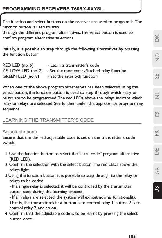 SENLESFRDEGBUS NO DK183T60RX-0XYSLPROGRAMMING RECEIVERS T60RX-0XYSLThe function and select buttons on the receiver are used to program it. The function button is used to step through the different program alternatives. The select button is used to confirm program alternative selections.Initially, it is possible to step through the following alternatives by pressing the function button.RED LED (no. 6)    - Learn a transmitter’s code YELLOW LED (no. 7)   - Set the momentary/latched relay function  GREEN LED (no. 8)    - Set the interlock function When one of the above program alternatives has been selected using the select button, the function button is used to step through which relay or relays are to be programmed. The red LEDs above the relays indicate which relay or relays are selected. See further under the appropriate programming sequence.LEARNING THE TRANSMITTER’S CODEAdjustable codeEnsure that the desired adjustable code is set on the transmitter’s code switch.1. Use the function button to select the “learn code” program alternative (RED LED). 2. Conﬁ rm the selection with the select button. The red LEDs above the relays light.3.Using the function button, it is possible to step through to the relay or relays to be coded. - If a single relay is selected, it will be controlled by the transmitter button used during the learning process.   - If all relays are selected, the system will exhibit normal functionality. That is, the transmitter’s ﬁ rst button is to control relay 1, button 2 is to control relay 2, and so on.4. Conﬁ rm that the adjustable code is to be learnt by pressing the select button once.