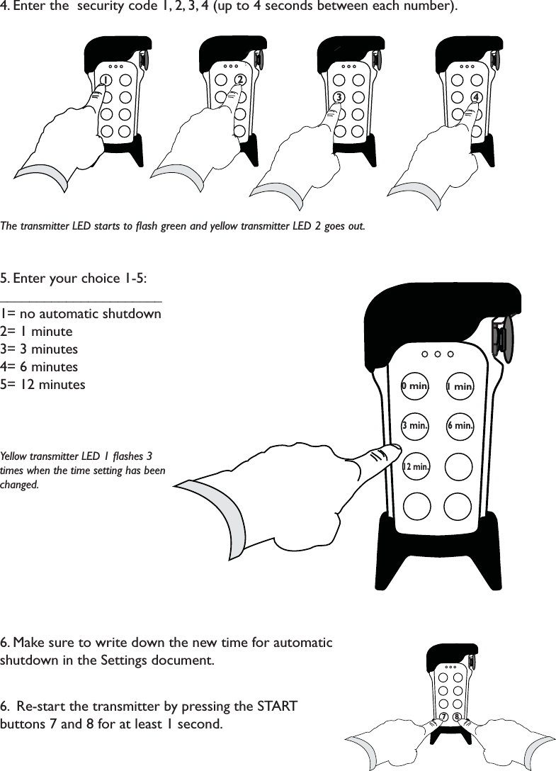4. Enter the  security code 1, 2, 3, 4 (up to 4 seconds between each number).The transmitter LED starts to ﬂash green and yellow transmitter LED 2 goes out.5. Enter your choice 1-5:______________________1= no automatic shutdown2= 1 minute3= 3 minutes4= 6 minutes5= 12 minutesYellow transmitter LED 1 ﬂashes 3 times when the time setting has been changed. 6. Make sure to write down the new time for automatic shutdown in the Settings document.6.  Re-start the transmitter by pressing the START buttons 7 and 8 for at least 1 second. 71 2 7773                               4 71 min.0 min.3 min.6 min.12 min.778