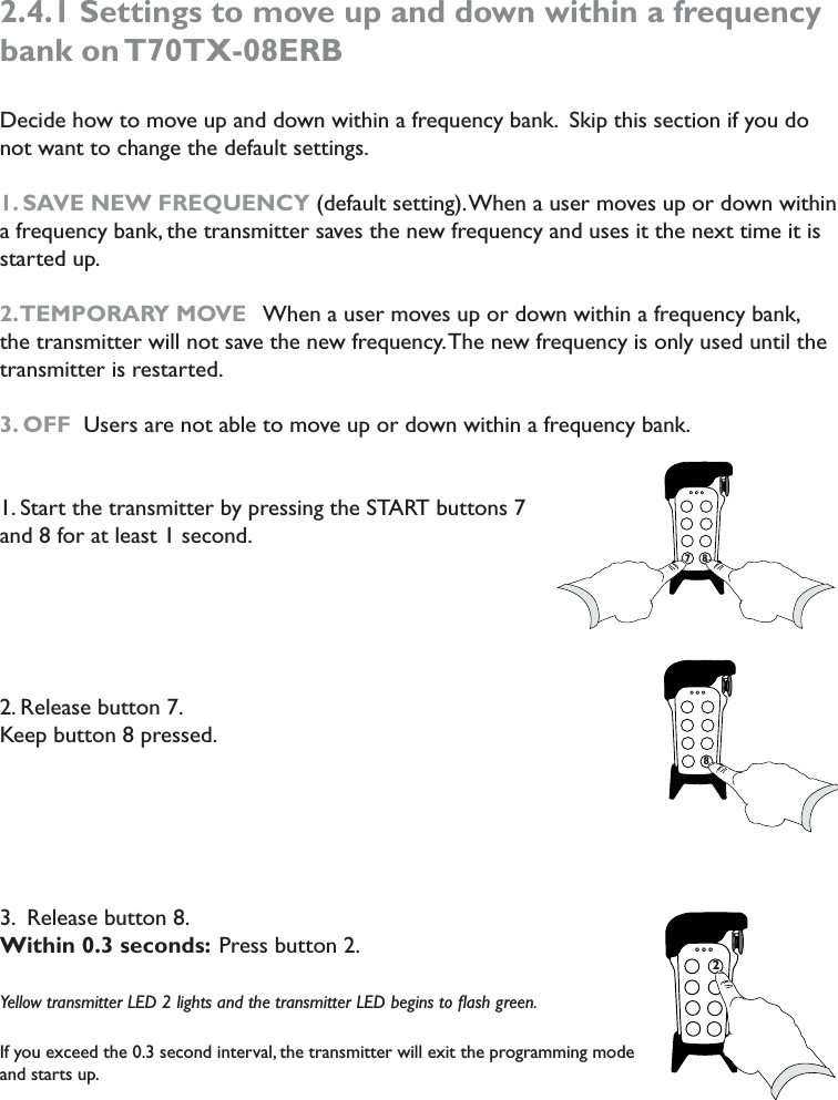 2.4.1 Settings to move up and down within a frequency bank on T70TX-08ERBDecide how to move up and down within a frequency bank.  Skip this section if you do not want to change the default settings. 1. SAVE NEW FREQUENCY (default setting). When a user moves up or down within a frequency bank, the transmitter saves the new frequency and uses it the next time it is started up. 2. TEMPORARY  MOVE   When a user moves up or down within a frequency bank, the transmitter will not save the new frequency. The new frequency is only used until the transmitter is restarted. 3. OFF  Users are not able to move up or down within a frequency bank. 1. Start the transmitter by pressing the START buttons 7 and 8 for at least 1 second.2. Release button 7. Keep button 8 pressed.3.  Release button 8. Within 0.3 seconds: Press button 2. Yellow transmitter LED 2 lights and the transmitter LED begins to ﬂash green. If you exceed the 0.3 second interval, the transmitter will exit the programming mode and starts up.7787827