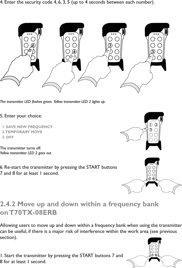 4. Enter the security code 4, 6, 3, 5 (up to 4 seconds between each number). The transmitter LED ﬂashes green.  Yellow transmitter LED 2 lights up. 5. Enter your choice: 1. SAVE NEW FREQUENCY2. TEMPORARY  MOVE3. OFFThe transmitter turns off.Yellow transmitter LED 2 goes out.6. Re-start the transmitter by pressing the START buttons 7 and 8 for at least 1 second.2.4.2 Move up and down within a frequency bank on T70TX-08ERBAllowing users to move up and down within a frequency bank when using the transmitter can be useful, if there is a major risk of interference within the work area (see previous section). 1. Start the transmitter by pressing the START buttons 7 and 8 for at least 1 second.76 74 775 3                              7123778778
