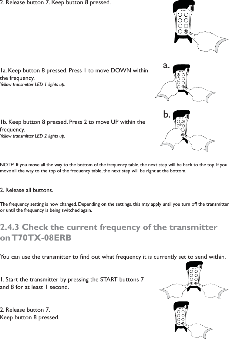 2. Release button 7. Keep button 8 pressed.1a. Keep button 8 pressed. Press 1 to move DOWN within the frequency. Yellow transmitter LED 1 lights up. 1b. Keep button 8 pressed. Press 2 to move UP within the frequency.Yellow transmitter LED 2 lights up.  NOTE! If you move all the way to the bottom of the frequency table, the next step will be back to the top. If you move all the way to the top of the frequency table, the next step will be right at the bottom. 2. Release all buttons.The frequency setting is now changed. Depending on the settings, this may apply until you turn off the transmitter or until the frequency is being switched again.2.4.3 Check the current frequency of the transmitter on T70TX-08ERBYou can use the transmitter to ﬁnd out what frequency it is currently set to send within. 1. Start the transmitter by pressing the START buttons 7 and 8 for at least 1 second.  2. Release button 7. Keep button 8 pressed. 77878718a.728b.78