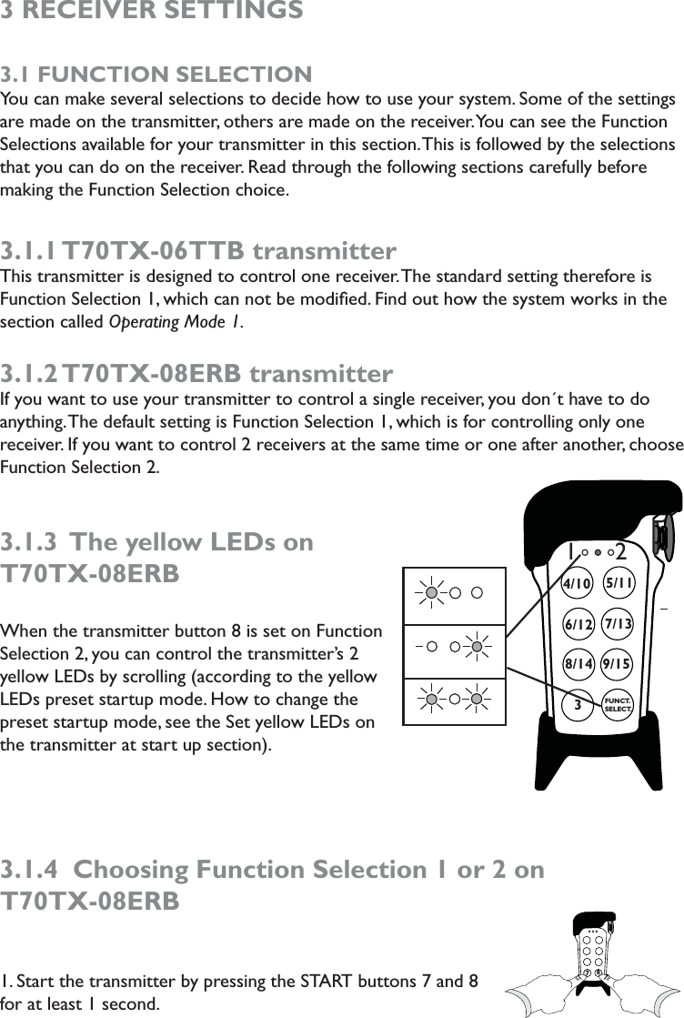 3 RECEIVER SETTINGS3.1 FUNCTION SELECTIONYou can make several selections to decide how to use your system. Some of the settings are made on the transmitter, others are made on the receiver. You can see the Function Selections available for your transmitter in this section. This is followed by the selections that you can do on the receiver. Read through the following sections carefully before making the Function Selection choice. 3.1.1 T70TX-06TTB  transmitterThis transmitter is designed to control one receiver. The standard setting therefore is Function Selection 1, which can not be modiﬁed. Find out how the system works in the section called Operating Mode 1. 3.1.2 T70TX-08ERB  transmitterIf you want to use your transmitter to control a single receiver, you don´t have to do anything. The default setting is Function Selection 1, which is for controlling only one receiver. If you want to control 2 receivers at the same time or one after another, choose Function Selection 2. 3.1.3  The yellow LEDs on T70TX-08ERBWhen the transmitter button 8 is set on Function Selection 2, you can control the transmitter’s 2 yellow LEDs by scrolling (according to the yellow LEDs preset startup mode. How to change the preset startup mode, see the Set yellow LEDs on the transmitter at start up section). 3.1.4  Choosing Function Selection 1 or 2 on  T70TX-08ERB1. Start the transmitter by pressing the START buttons 7 and 8 for at least 1 second.          738/14 9/156/124/107/135/11FUNCT.SELECT.12 778