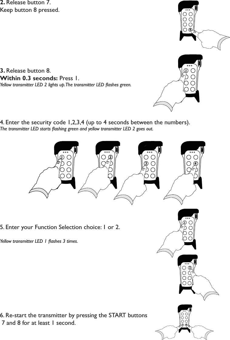 2. Release button 7.Keep button 8 pressed. 3. Release button 8. Within 0.3 seconds: Press 1.Yellow transmitter LED 2 lights up. The transmitter LED ﬂashes green. 4. Enter the security code 1,2,3,4 (up to 4 seconds between the numbers). The transmitter LED starts ﬂashing green and yellow transmitter LED 2 goes out. 5. Enter your Function Selection choice: 1 or 2. Yellow transmitter LED 1 ﬂashes 3 times. 6. Re-start the transmitter by pressing the START buttons   7 and 8 for at least 1 second.7871712771 2 7773                               4 778