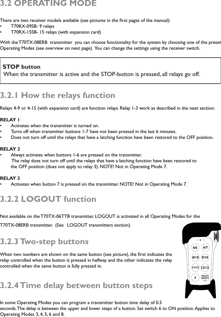 3.2 OPERATING MODEThere are two receiver models available (see pictures in the ﬁrst pages of the manual):T70RX-09SB- 9 relayssT70RX-15SB- 15 relays (with expansion card)sWith the T70TX-08ERB  transmitter you can choose functionality for the system by choosing one of the preset Operating Modes (see overview on next page).  You can change the settings using the receiver switch.     STOP button   When the transmitter is active and the STOP-button is pressed, all relays go off. 3.2.1 How the relays functionRelays 4-9 or 4-15 (with expansion card) are function relays. Relay 1-3 work as described in the next section:RELAY 1Activates when the transmitter is turned on.sTurns off when transmitter buttons 1-7 have not been pressed in the last 6 minutes. sDoes not turn off until the relays that have a latching function have been restored to the OFF position. sRELAY 2 Always activates when buttons 1-6 are pressed on the transmitter. s         The relay does not turn off until the relays that have a latching function have been restored to                           the OFF position (does not apply to relay 3). NOTE! Not in Operating Mode 7.RELAY 3 Activates when button 7 is pressed on the transmitter. NOTE! Not in Operating Mode 7. s3.2.2 LOGOUT functionNot available on the T70TX-06TTB transmitter. LOGOUT is activated in all Operating Modes for the  T70TX-08ERB transmitter.  (See  LOGOUT transmitters section). 3.2.3 Two-step  buttonsWhen two numbers are shown on the same button (see picture), the ﬁrst indicates the relay controlled when the button is pressed in halfway and the other indicates the relay controlled when the same button is fully pressed in. 3.2.4 Time delay between button stepsIn some Operating Modes you can program a transmitter button time delay of 0.5 seconds. The delay is between the upper and lower steps of a button. Set switch 6 to ON position. Applies to Operating Modes 3, 4, 5, 6 and 8. 7311/12 12/138/104/59/106/7FUNCT.SELECT.      2