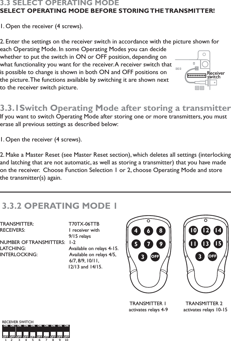 Receiver switchOFF4579368OFF1011 13 15312 14OFFONOFFONOFFONOFFONOFFONOFFONOFFONOFFONOFFONOFFON 1    2      3     4     5     6     7     8     9    10 RECEIVER SWITCH3.3 SELECT OPERATING MODE    SELECT OPERATING MODE BEFORE STORING THE TRANSMITTER!1. Open the receiver (4 screws). 2. Enter the settings on the receiver switch in accordance with the picture shown for each Operating Mode. In some Operating Modes you can decide whether to put the switch in ON or OFF position, depending on what functionality you want for the receiver. A receiver switch that is possible to change is shown in both ON and OFF positions on the picture. The functions available by switching it are shown next to the receiver switch picture.   3.3.1Switch Operating Mode after storing a transmitterIf you want to switch Operating Mode after storing one or more transmitters, you must erase all previous settings as described below: 1. Open the receiver (4 screws).2. Make a Master Reset (see Master Reset section), which deletes all settings (interlocking and latching that are not automatic, as well as storing a transmitter) that you have made on the receiver.  Choose Function Selection 1 or 2, choose Operating Mode and store the transmitter(s) again. 3.3.2 OPERATING MODE 1TRANSMITTER:     T70TX-06TTBRECEIVERS:                   1 receiver with   9/15 relaysNUMBER OF TRANSMITTERS:   1-2 LATCHING:                               Available on relays 4-15.INTERLOCKING:                       Available on relays 4/5,                                                   6/7, 8/9, 10/11,                                                                            12/13 and 14/15.                                                                                                                                                           TRANSMITTER 1              TRANSMITTER 2                                                                                           activates relays 4-9           activates relays 10-15