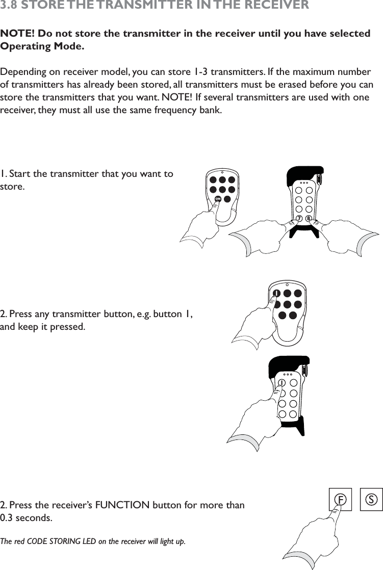 3.8  STORE THE TRANSMITTER  IN THE  RECEIVERNOTE! Do not store the transmitter in the receiver until you have selected Operating Mode.Depending on receiver model, you can store 1-3 transmitters. If the maximum number of transmitters has already been stored, all transmitters must be erased before you can store the transmitters that you want. NOTE! If several transmitters are used with one receiver, they must all use the same frequency bank. 1. Start the transmitter that you want to store. 2. Press any transmitter button, e.g. button 1,  and keep it pressed. 2. Press the receiver’s FUNCTION button for more than  0.3 seconds.The red CODE STORING LED on the receiver will light up. ON778711FS