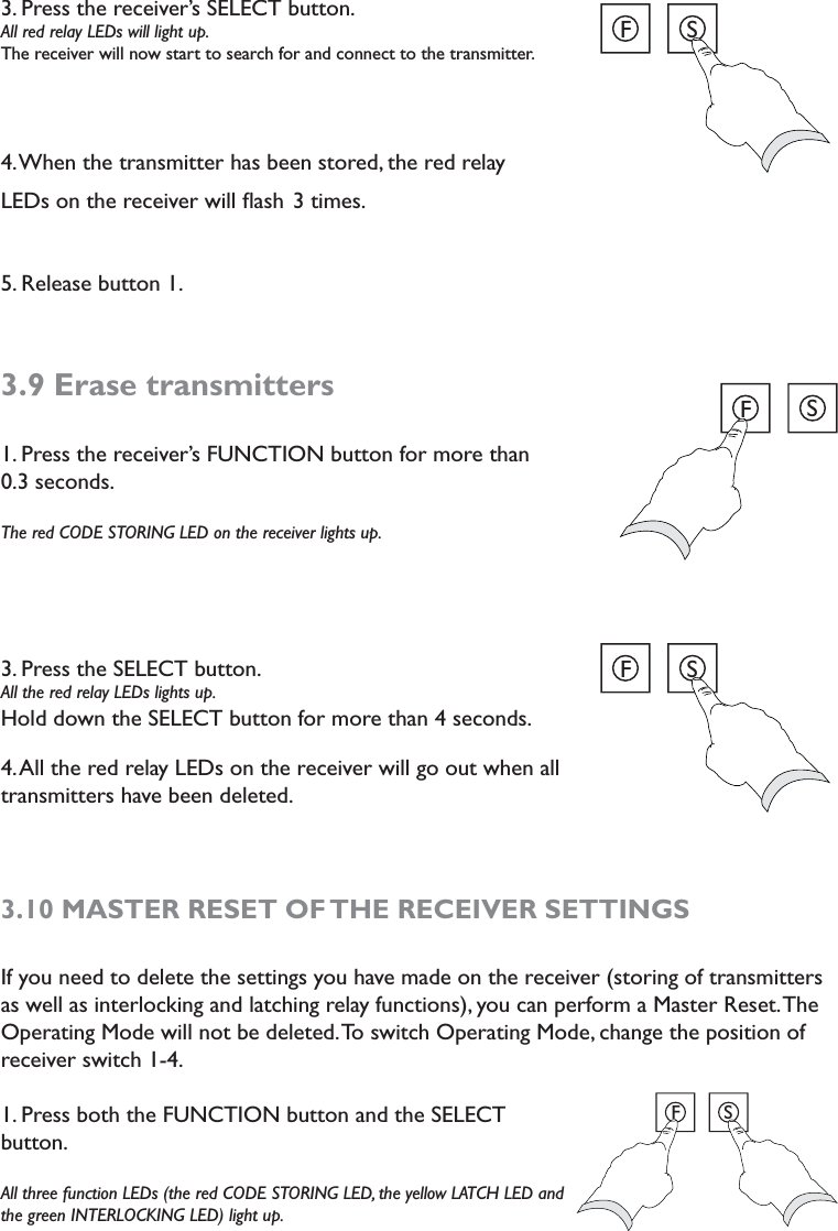 3. Press the receiver’s SELECT button.  All red relay LEDs will light up. The receiver will now start to search for and connect to the transmitter. 4. When the transmitter has been stored, the red relay LEDs on the receiver will ﬂash 3 times.  5. Release button 1. 3.9 Erase transmitters1. Press the receiver’s FUNCTION button for more than  0.3 seconds.The red CODE STORING LED on the receiver lights up. 3. Press the SELECT button.  All the red relay LEDs lights up. Hold down the SELECT button for more than 4 seconds. 4. All the red relay LEDs on the receiver will go out when all transmitters have been deleted.  3.10 MASTER RESET OF THE RECEIVER SETTINGSIf you need to delete the settings you have made on the receiver (storing of transmitters as well as interlocking and latching relay functions), you can perform a Master Reset. The Operating Mode will not be deleted. To switch Operating Mode, change the position of receiver switch 1-4. 1. Press both the FUNCTION button and the SELECT button.All three function LEDs (the red CODE STORING LED, the yellow LATCH LED and the green INTERLOCKING LED) light up. FSFSFSFS