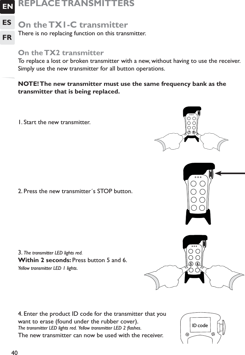 ENESFR40REPLACE TRANSMITTERSOn the TX1-C transmitterThere is no replacing function on this transmitter.On the TX2 transmitterTo replace a lost or broken transmitter with a new, without having to use the receiver. Simply use the new transmitter for all button operations. NOTE! The new transmitter must use the same frequency bank as the transmitter that is being replaced.1. Start the new transmitter. 2. Press the new transmitter´s STOP button. 3. The transmitter LED lights red. Within 2 seconds: Press button 5 and 6.  Yellow transmitter LED 1 lights. 4. Enter the product ID code for the transmitter that you want to erase (found under the rubber cover).The transmitter LED lights red.  Yellow transmitter LED 2 ﬂashes. The new transmitter can now be used with the receiver.  778ID code 7756