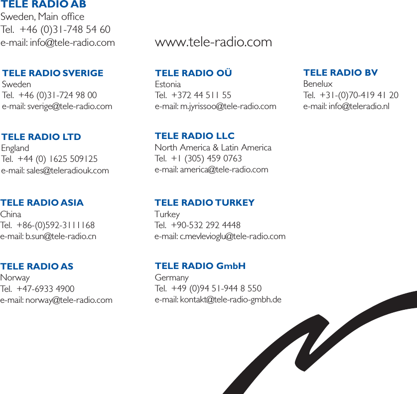 TELE RADIO SVERIGESwedenTel.  +46 (0)31-724 98 00e-mail: sverige@tele-radio.com  TELE RADIO LTDEnglandTel.  +44 (0) 1625 509125e-mail: sales@teleradiouk.com  TELE RADIO OÜEstoniaTel.  +372 44 511 55e-mail: m.jyrissoo@tele-radio.com  TELE RADIO LLCNorth America &amp; Latin AmericaTel.  +1 (305) 459 0763e-mail: america@tele-radio.com   TELE RADIO ABSweden, Main ofﬁceTel.  +46 (0)31-748 54 60e-mail: info@tele-radio.com www.tele-radio.comTELE RADIO ASIAChinaTel.  +86-(0)592-3111168e-mail: b.sun@tele-radio.cn  TELE RADIO ASNorwayTel.  +47-6933 4900e-mail: norway@tele-radio.comTELE RADIO TURKEYTurkeyTel.  +90-532 292 4448e-mail: c.mevlevioglu@tele-radio.com  TELE RADIO GmbHGermanyTel.  +49 (0)94 51-944 8 550e-mail: kontakt@tele-radio-gmbh.de TELE RADIO BVBeneluxTel.  +31-(0)70-419 41 20e-mail: info@teleradio.nl  