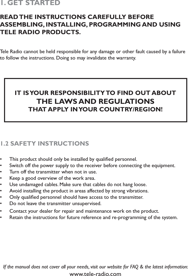 1. GET STARTEDREAD THE INSTRUCTIONS CAREFULLY BEFORE  ASSEMBLING, INSTALLING, PROGRAMMING AND USING TELE RADIO PRODUCTS. Tele Radio cannot be held responsible for any damage or other fault caused by a failure to follow the instructions. Doing so may invalidate the warranty. IT IS YOUR RESPONSIBILITY TO FIND OUT ABOUT THE LAWS AND REGULATIONS THAT APPLY IN YOUR COUNTRY/REGION!1.2 SAFETY INSTRUCTIONS                             This product should only be installed by qualiﬁed personnel. sSwitch off the power supply to the receiver before connecting the equipment. sTurn off the transmitter when not in use. sKeep a good overview of the work area.sUse undamaged cables. Make sure that cables do not hang loose. sAvoid installing the product in areas affected by strong vibrations. sOnly qualiﬁed personnel should have access to the transmitter.sDo not leave the transmitter unsupervised.sContact your dealer for repair and maintenance work on the product.sRetain the instructions for future reference and re-programming of the system. sIf the manual does not cover all your needs, visit our website for FAQ &amp; the latest information:www.tele-radio.com