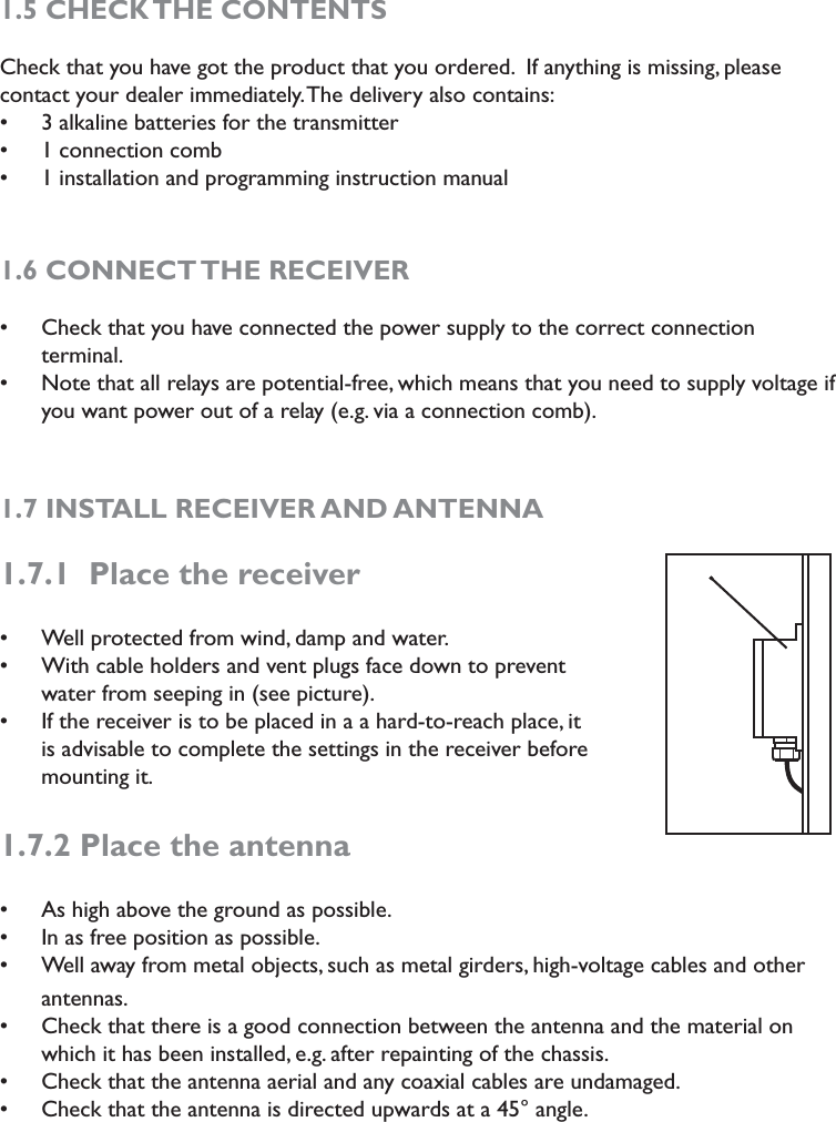 1.5 CHECK THE CONTENTSCheck that you have got the product that you ordered.  If anything is missing, please contact your dealer immediately. The delivery also contains:3 alkaline batteries for the transmitters1 connection combs1 installation and programming instruction manual                       s1.6 CONNECT THE RECEIVER   Check that you have connected the power supply to the correct connection  sterminal.Note that all relays are potential-free, which means that you need to supply voltage if syou want power out of a relay (e.g. via a connection comb). 1.7 INSTALL RECEIVER AND ANTENNA1.7.1  Place the receiver Well protected from wind, damp and water. sWith cable holders and vent plugs face down to prevent swater from seeping in (see picture).If the receiver is to be placed in a a hard-to-reach place, it sis advisable to complete the settings in the receiver before mounting it.1.7.2 Place the antennaAs high above the ground as possible.sIn as free position as possible.sWell away from metal objects, such as metal girders, high-voltage cables and other santennas.Check that there is a good connection between the antenna and the material on swhich it has been installed, e.g. after repainting of the chassis. Check that the antenna aerial and any coaxial cables are undamaged.sCheck that the antenna is directed upwards at a 45° angle. s